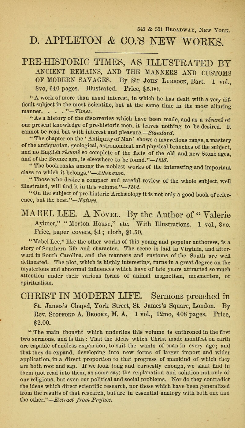 D. APPLETON & CO.'S NEW WOEKS. PEE-HISTOKIC TIMES, AS ILLUSTRATED BY ANCIENT KEMAINS, AND THE MANNERS AND CUSTOMS OF MODERN SAVAGES. By Sir John Lubbock, Bart. 1 vol., 8vo, 640 pages. Illustrated. Price, $5.00. 41A work of more than usual interest, in which he has dealt with a very dif- ficult suhject in the most scientific, hut at the same time in the most alluring manner. . . . —Times. As a history of the discoveries which have been made, ana as a resume of our present knowledge of pre-historic men, it leaves nothing to he desired. It cannot be read but with interest and pleasure.—Standard.  The chapter on the ' Antiquity of Man' shows a marvellous range, a mastery of the antiquarian, geological, astronomical, and physical branches of the subject, and no English resume so complete of the facts of the old and new Stone ages, and of the Bronze age, is elsewhere to be found.—Ibid.  The book ranks among the noblest works of the interesting and important class to which it belongs.—Athenaeum.  Those who desire a compact and careful review of the whole subject, well illustrated, will find it in this volume.—Ibid. On the subject of pre-historic Archaeology it is not only a good book of refer- ence, but the best.—Nature. MABEL LEE. A Novel. By the Author of  Valerie Aylmer,  Morton House, etc. With Illustrations. 1 vol., 8vo. Price, paper covers, $1; cloth, $1.50. Mabel Lee, like the other works of this young and popular authoress, is a story of Southern fife and character. The scene is laid in Virginia, and after- ward in South Carolina, and the manners and customs of the South are well delineated. The plot, which is highly interesting, turns in a great degree on the mysterious and abnormal influences which have of late years attracted so much attention under their various forms of animal magnetism, mesmerism, or spiritualism. CHEIST IN MODEEN LIFE. Sermons preached in St. James's Chapel, York Street, St. James's Square, London. By Rev. Stopford A. Brooke, M. A. 1 vol., 12mo, 408 pages. Price, $2.00. ** The main thought which underlies this volume is enthroned in the first two sermons, and is this: That the ideas which Christ made manifest on earth are capable of endless expansion, to suit the wants of man in every age; and that they do expand, developing into new forms of larger import and wider application, in a direct proportion to that progress of mankind of which they are both root and sap. If we look long and earnestly enough, we shall find in them (not read into them, as some say) the explanation and solution not only of our religious, but even our political and social problems. Nor do they contradict the ideas which direct scientific research, nor those which have been generalized from the results of that research, but are in essential analogy with both one and the other.—Extract from Preface.