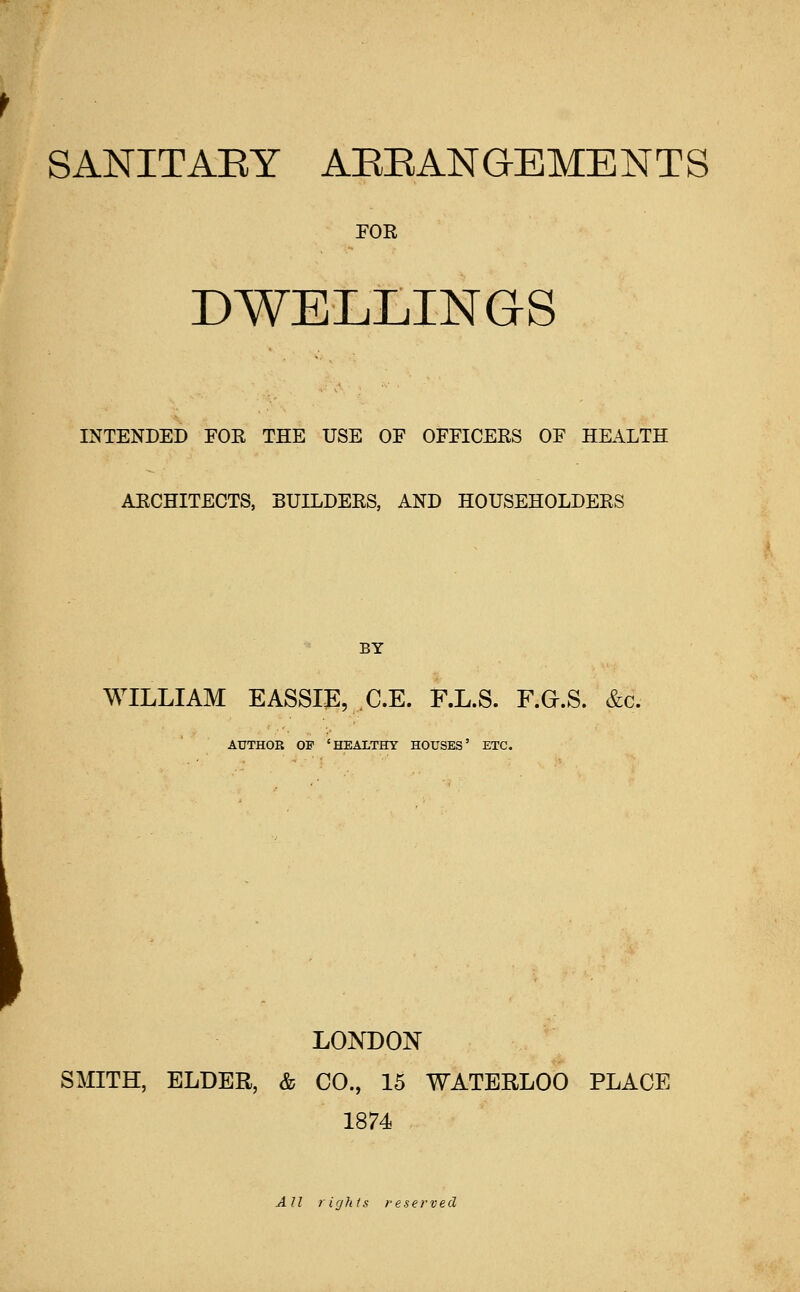 SANITAEY AEEANGEMENTS FOR DWELLINGS INTENDED FOE THE USE OF OFFICEES OF HEALTH AECHITECTS, BUILDERS, AND HOUSEHOLDERS BY WILLIAM EASSIE, C.E. F.L.S. F.G.S. &c. AUTHOR OF 'HEALTHY HOUSES' ETC. LONDON SMITH, ELDER, & CO., 15 WATERLOO PLACE 1874 AH rights reserved