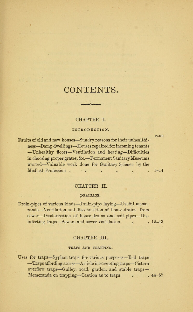 CONTENTS. CHAPTEE I. INTRODUCTION. PAGE Faults of old and new houses—Sundry reasons for their unhealthi- ness—Damp dwellings—Houses repaired for incoming tenants —Unhealthy floors—Ventilation and heating—Difficulties in choosing proper grates, &c.—^Permanent Sanitary Museums wanted—Valuable work done for Sanitary Science by the Medical Profession . . . . . .1-14 CHAPTEE n. DRAINAGE. Drain-pipes of various kinds—Drain-pipe laying—Useful memo- randa—^Ventilation and disconnection of house-drains from sewer—Deodorisation of house-drains and soil-pipes—Dis- infecting traps—Sewers and sewer ventilation . . 15-43 CHAPTEE in. TRAPS AND TRAPPING. Uses for traps—Sjrphon traps for various purposes—Bell traps —Traps affording access—Article intercepting traps—Cistern overflow traps—Gulley, road, garden, and stable traps— Memoranda on trapping—Caution as to traps . . 44-57