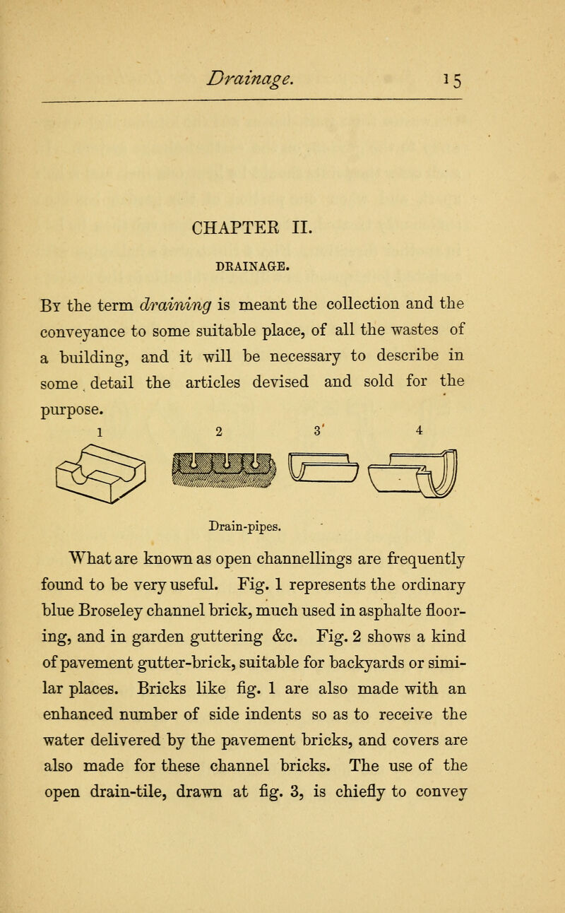 CHAPTER II. DKAINAGE. By the term draining is meant the collection and the conveyance to some suitable place, of all the wastes of a building, and it will be necessary to describe in some detail the articles devised and sold for the Drain-pipes. What are known as open channellings are frequently found to be very useful. Fig. 1 represents the ordinary blue Broseley channel brick, much used in asphalte floor- ing, and in garden guttering &c. Fig. 2 shows a kind of pavement gutter-brick, suitable for backyards or simi- lar places. Bricks like fig. 1 are also made with an enhanced number of side indents so as to receive the water delivered by the pavement bricks, and covers are also made for these channel bricks. The use of the open drain-tile, drawn at fig. 3, is chiefly to convey