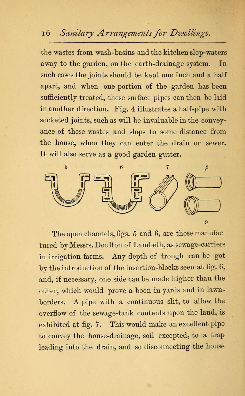 the wastes from wash-basins and the kitchen slop-waters away to the garden, on the earth-drainage system. In such cases the joints should be kept one inch and a half apart, and when one portion of the garden has been sufficiently treated, these surface pipes can then be laid in another direction. Fig. 4 illustrates a half-pipe with socketed joints, such as will be invaluable in the convey- ance of these wastes and slops to some distance from the house, when they can enter the drain or sewer. It will also serve as a good garden gutter. 5 6 7 8 The open channels, figs. 5 and 6, are those manufac tured by Messrs. Doulton of Lambeth, as sewage-carriers in irrigation farms. Any depth of trough can be got by the introduction of the insertion-blocks seen at fig. 6, and, if necessary, one side can be made higher than the other, which would prove a boon in yards and in lawn- borders. A pipe with a continuous slit, to allow the overflow of the sewage-tank contents upon the land, is exhibited at fig. 7. This would make an excellent pipe to convey the house-drainage, soil excepted, to a trap leading into the drain, and so disconnecting the house