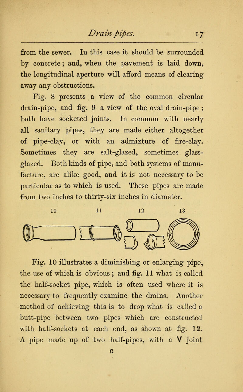 from the sewer. In this case it should be surrounded by concrete; and, when the pavement is laid down, the longitudinal aperture will afford means of clearing away any obstructions. Fig, 8 presents a view of the common circular drain-pipe, and fig. 9 a view of the oval drain-pipe; both have socketed joints. In common with nearly all sanitary pipes, they are made either altogether of pipe-clay, or with an admixture of fire-clay. Sometimes they are salt-glazed, sometimes glass- glazed. Both kinds of pipe, and both systems of manu- facture, are alike good, and it is not necessary to be particular as to which is used. These pipes are made from two inches to thirty-six inches in diameter. 10 11 12 13 Fig. 10 illustrates a diminishing or enlarging pipe, the use of which is obvious ; and fig. 11 what is called the half-socket pipe, which is often used where it is necessary to frequently examine the drains. Another method of achieving this is to drop what is called a butt-pipe between two pipes which are constructed with half-sockets at each end, as shown at fig. 12. A pipe made up of two half-pipes, with a V joint c