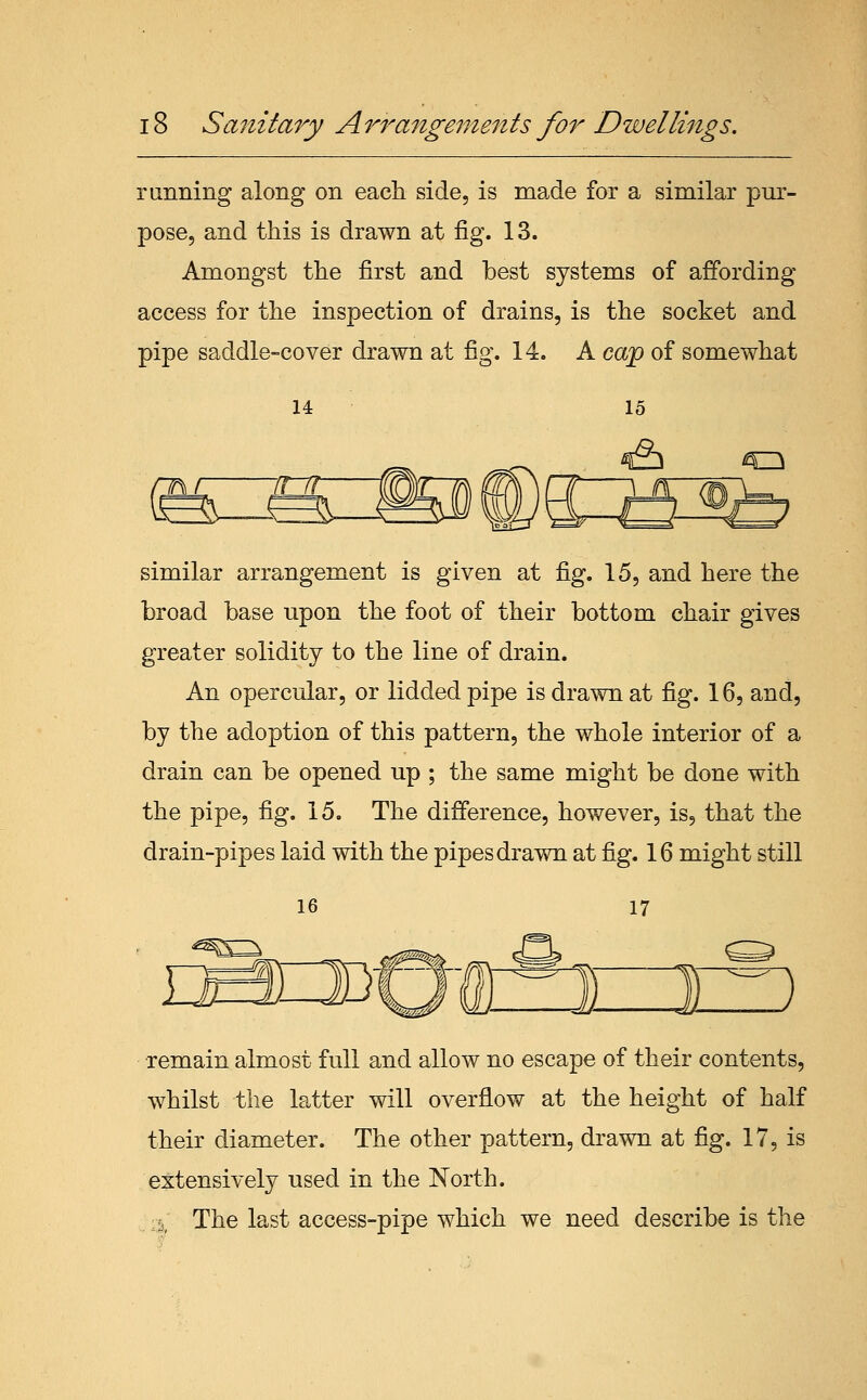 running along on each side, is made for a similar pm^- pose, and this is drawn at fig. 13. Amongst the first and best systems of affording access for the inspection of drains, is the socket and pipe saddle-cover drawn at fig. 14. A cap of somewhat 14 15 & 43 similar arrangement is given at fig. 15, and here the broad base upon the foot of their bottom chair gives greater solidity to the line of drain. An opercular, or lidded pipe is drawn at fig. 16, and, by the adoption of this pattern, the whole interior of a drain can be opened up ; the same might be done with the pipe, fig. 15. The difference, however, is, that the drain-pipes laid with the pipes drawn at fig. 16 might still remain almost full and allow no escape of their contents, whilst the latter will overflow at the height of half their diameter. The other pattern, drawn at fig. 17, is extensively used in the North. ;l. The last access-pipe which we need describe is the