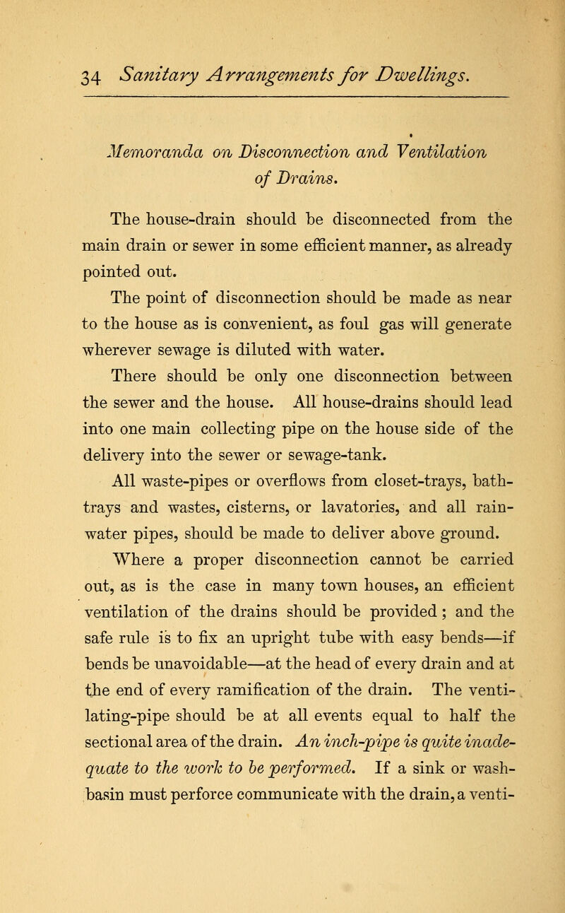 Memoranda on Disconnection and Ventilation of Drains, The house-drain should be disconnected from the main drain or sewer in some efficient manner, as already- pointed out. The point of disconnection should be made as near to the house as is convenient, as foul gas will generate wherever sewage is diluted with water. There should be only one disconnection between the sewer and the house. All house-drains should lead into one main collecting pipe on the house side of the delivery into the sewer or sewage-tank. All waste-pipes or overflows from closet-trays, bath- trays and wastes, cisterns, or lavatories, and all rain- water pipes, should be made to deliver above ground. Where a proper disconnection cannot be carried out, as is the case in many town houses, an efficient ventilation of the drains should be provided; and the safe rule is to fix an upright tube with easy bends—if bends be unavoidable—at the head of every drain and at the end of every ramification of the drain. The venti- lating-pipe should be at all events equal to half the sectional area of the drain. An inch-pipe is quite inade- quate to the work to be performed. If a sink or wash- basin must perforce communicate with the drain, a venti-