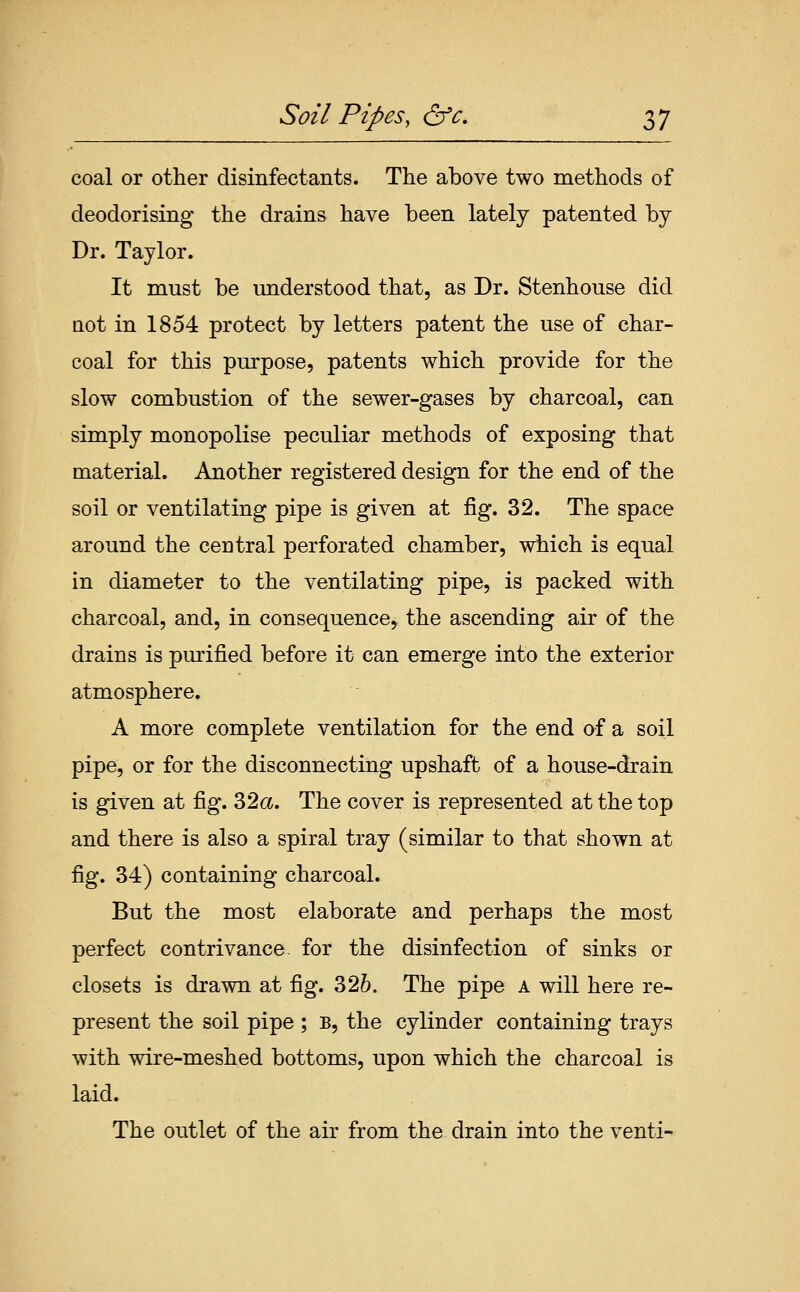 coal or other disinfectants. The above two methods of deodorising the drains have been lately patented by Dr. Taylor. It must be understood that, as Dr. Stenhouse did Qot in 1854 protect by letters patent the use of char- coal for this purpose, patents which provide for the slow combustion of the sewer-gases by charcoal, can simply monopolise peculiar methods of exposing that material. Another registered design for the end of the soil or ventilating pipe is given at fig. 32. The space around the central perforated chamber, which is equal in diameter to the ventilating pipe, is packed with charcoal, and, in consequence, the ascending air of the drains is purified before it can emerge into the exterior atmosphere, A more complete ventilation for the end of a soil pipe, or for the disconnecting upshaft of a house-drain is given at fig. 32a. The cover is represented at the top and there is also a spiral tray (similar to that shown at fig. 34) containing charcoal. But the most elaborate and perhaps the most perfect contrivance for the disinfection of sinks or closets is drawn at fig. 326. The pipe a will here re- present the soil pipe ; B, the cylinder containing trays with wire-meshed bottoms, upon which the charcoal is laid. The outlet of the air from the drain into the venti-
