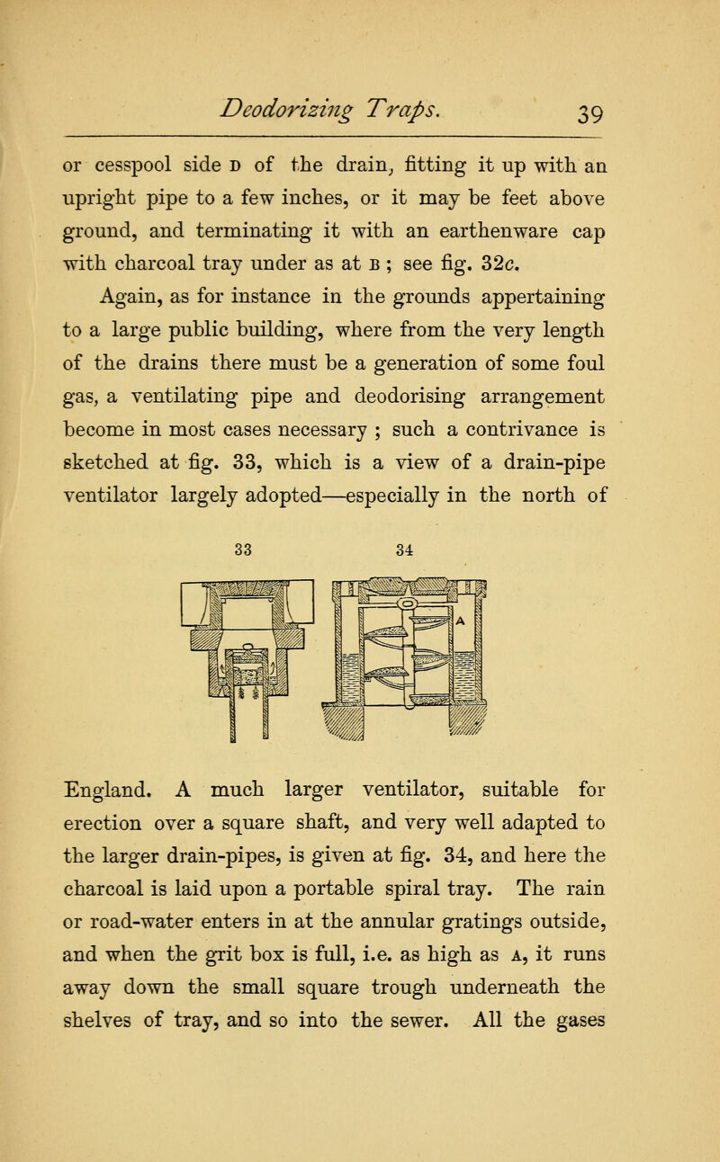or cesspool side d of the drain_, fitting it up with an upright pipe to a few inches, or it may be feet above ground, and terminating it with an earthenware cap with charcoal tray under as at b ; see fig. 32c. Again, as for instance in the grounds appertaining to a large public building, where from the very length of the drains there must be a generation of some foul gas, a ventilating pipe and deodorising arrangement become in most cases necessary ; such a contrivance is sketched at fig. 33, which is a view of a drain-pipe ventilator largely adopted—especially in the north of 33 34 England. A much larger ventilator, suitable for erection over a square shaft, and very well adapted to the larger drain-pipes, is given at fig. 34, and here the charcoal is laid upon a portable spiral tray. The rain or road-water enters in at the annular gratings outside, and when the grit box is full, i.e. as high as a, it runs away down the small square trough underneath the shelves of tray, and so into the sewer. All the gases