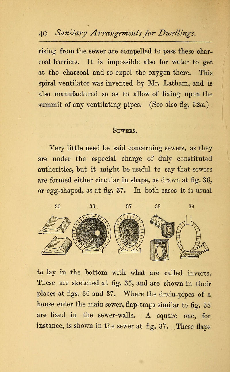 rising from the sewer are compelled to pass these char- coal barriers. It is impossible also for water to get at the charcoal and so expel the oxygen there. This spiral ventilator was invented by Mr. Latham, and is also manufactured so as to allow of fixing upon the summit of any ventilating pipes. (See also fig. 32a.) Sewers. Very little need be said concerning sewers, as they are under the especial charge of duly constituted authorities, but it might be useful to say that sewers are formed either circular in shape, as drawn at fig. 36, or egg-shaped, as at fig. 37. In both cases it is usual 35 36 37 39 to lay in the bottom with what are called inverts. These are sketched at fig. 35, and are shown in their places at figs. 36 and 37. Where the drain-pipes of a house enter the main sewer, flap-traps similar to fig. 38 are fixed in the sewer-walls. A square one, for instance, is shown in the sewer at fig. 37. These flaps