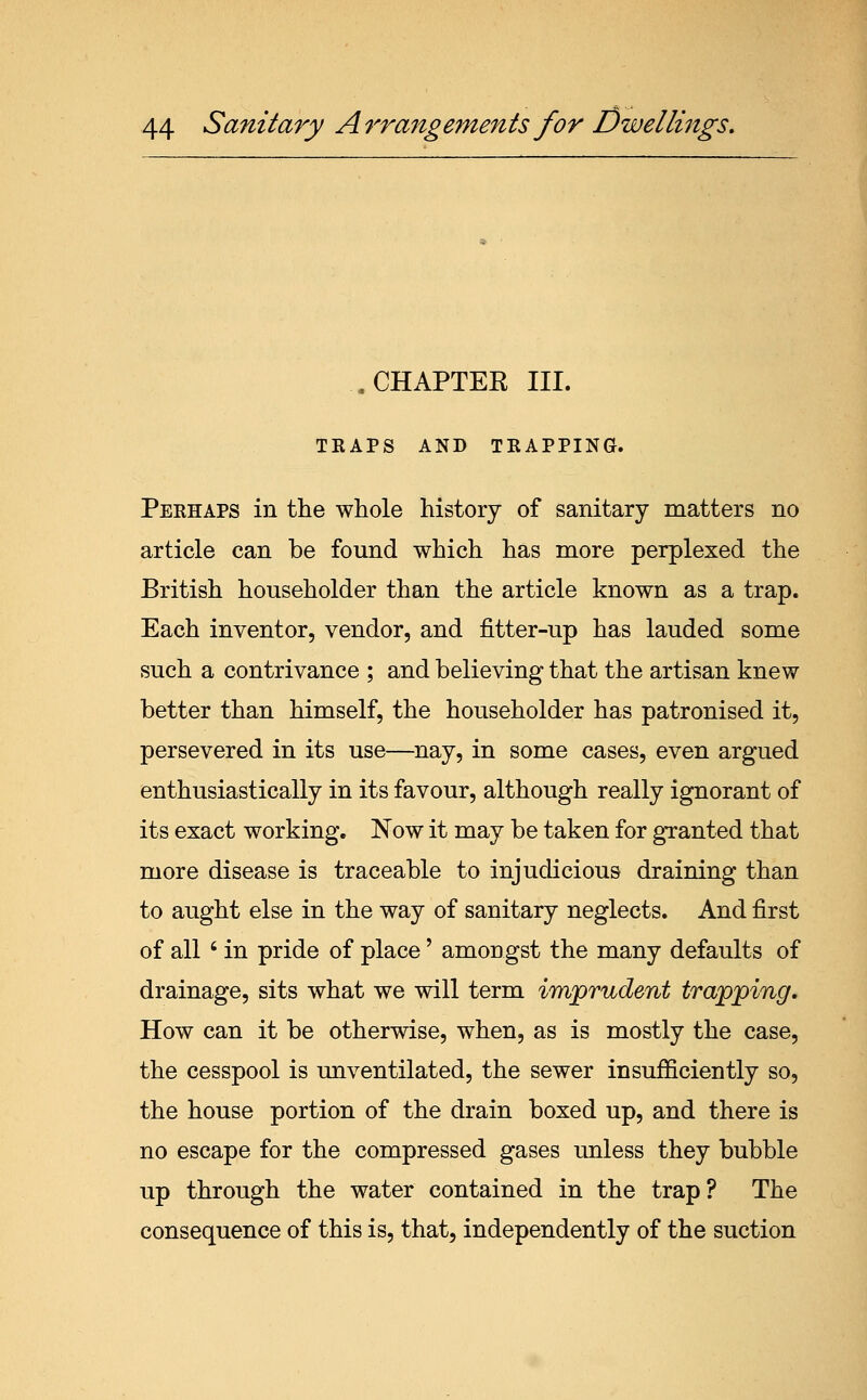 .CHAPTEK III. TRAPS AND TRAPPING. Perhaps in the whole history of sanitary matters no article can be found which has more perplexed the British householder than the article known as a trap. Each inventor, vendor, and fitter-up has lauded some such a contrivance ; and believing that the artisan knew better than himself, the householder has patronised it, persevered in its use—nay, in some cases, even argued enthusiastically in its favour, although really ignorant of its exact working. Now it may be taken for granted that more disease is traceable to injudicious draining than to aught else in the way of sanitary neglects. And first of all ' in pride of place' amongst the many defaults of drainage, sits what we will term imjprudent trapping. How can it be otherwise, when, as is mostly the case, the cesspool is unventilated, the sewer insufficiently so, the house portion of the drain boxed up, and there is no escape for the compressed gases unless they bubble up through the water contained in the trap? The consequence of this is, that, independently of the suction