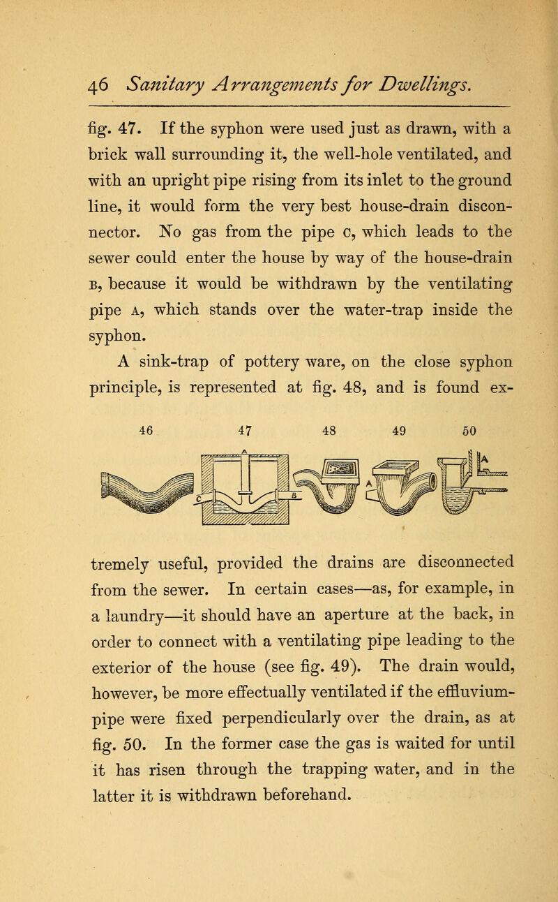 fig. 47. If the syphon were used just as drawn, with a brick wall surrounding it, the well-hole ventilated, and with an upright pipe rising from its inlet to the ground line, it would form the very best house-drain discon- nector. No gas from the pipe c, which leads to the sewer could enter the house by way of the house-drain B, because it would be withdrawn by the ventilating pipe A, which stands over the water-trap inside the syphon. A sink-trap of pottery ware, on the close syphon principle, is represented at fig. 48, and is found ex- tremely useful, provided the drains are disconnected from the sewer. In certain cases—as, for example, in a laundry—it should have an aperture at the back, in order to connect with a ventilating pipe leading to the exterior of the house (see fig. 49). The drain would, however, be more effectually ventilated if the effluvium- pipe were fixed perpendicularly over the drain, as at fig. 50. In the former case the gas is waited for until it has risen through the trapping water, and in the latter it is withdrawn beforehand.