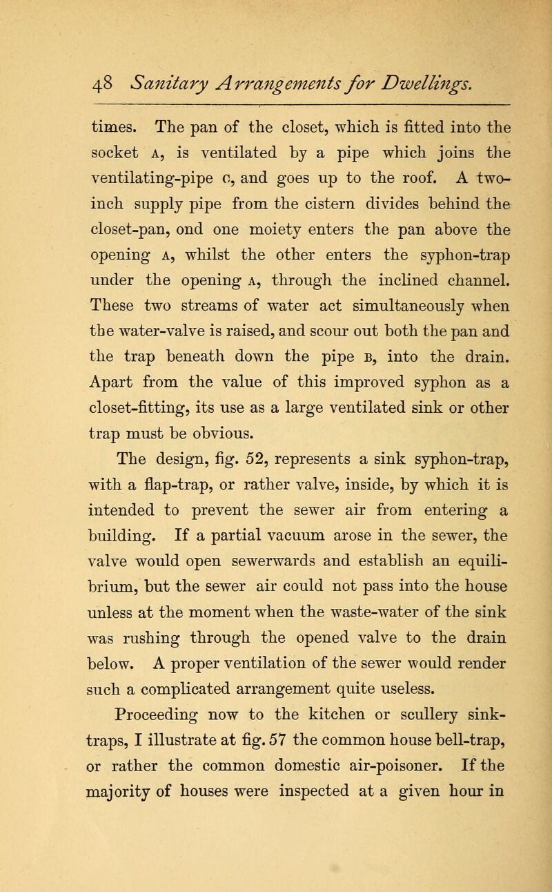 times. The pan of the closet, which is fitted into the socket A, is ventilated by a pipe which joins the ventilating-pipe c, and goes up to the roof. A two- inch supply pipe from the cistern divides behind the closet-pan, ond one moiety enters the pan above the opening a, whilst the other enters the syphon-trap under the opening a, through the inclined channel. These two streams of water act simultaneously when the water-valve is raised, and scour out both the pan and the trap beneath down the pipe b, into the drain. Apart from the value of this improved syphon as a closet-fitting, its use as a large ventilated sink or other trap must be obvious. The design, fig. 52, represents a sink syphon-trap, with a flap-trap, or rather valve, inside, by which it is intended to prevent the sewer air from entering a building. If a partial vacuum arose in the sewer, the valve would open sewerwards and establish an equili- brium, but the sewer air could not pass into the house unless at the moment when the waste-water of the sink was rushing through the opened valve to the drain below. A proper ventilation of the sewer would render such a complicated arrangement quite useless. Proceeding now to the kitchen or scullery sink- traps, I illustrate at fig. 57 the common house bell-trap, or rather the common domestic air-poisoner. If the majority of houses were inspected at a given hour in