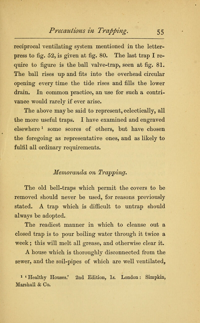 reciprocal ventilating system mentioned in the letter- press to fig. 52, is given at fig. 80. The last trap I re- quire to figure is the ball valve-trap, seen at fig. 81. The ball rises up and fits into the overhead circular opening every time the tide rises and fills the lower drain. In common practice, an use for such a contri- vance would rarely if ever arise. The above may be said to represent, eclectically, all the more useful traps. I have examined and engraved elsewhere ^ some scores of others, but have chosen the foregoing as representative ones, and as likely to fulfil all ordinary requirements. Memoranda on Trapping, The old bell-traps which permit the covers to be removed should never be used, for reasons previously stated. A trap which is difficult to untrap should always be adopted. The readiest manner in which to cleanse out a closed trap is to pour boiling water through it twice a week; this will melt all grease, and otherwise clear it. A house which is thoroughly disconnected from the sewer, and the soil-pipes of which are well ventilated, 1 ' Healthy Houses.' 2nd Edition, Is. London: Simpkin, Marshall & Co.