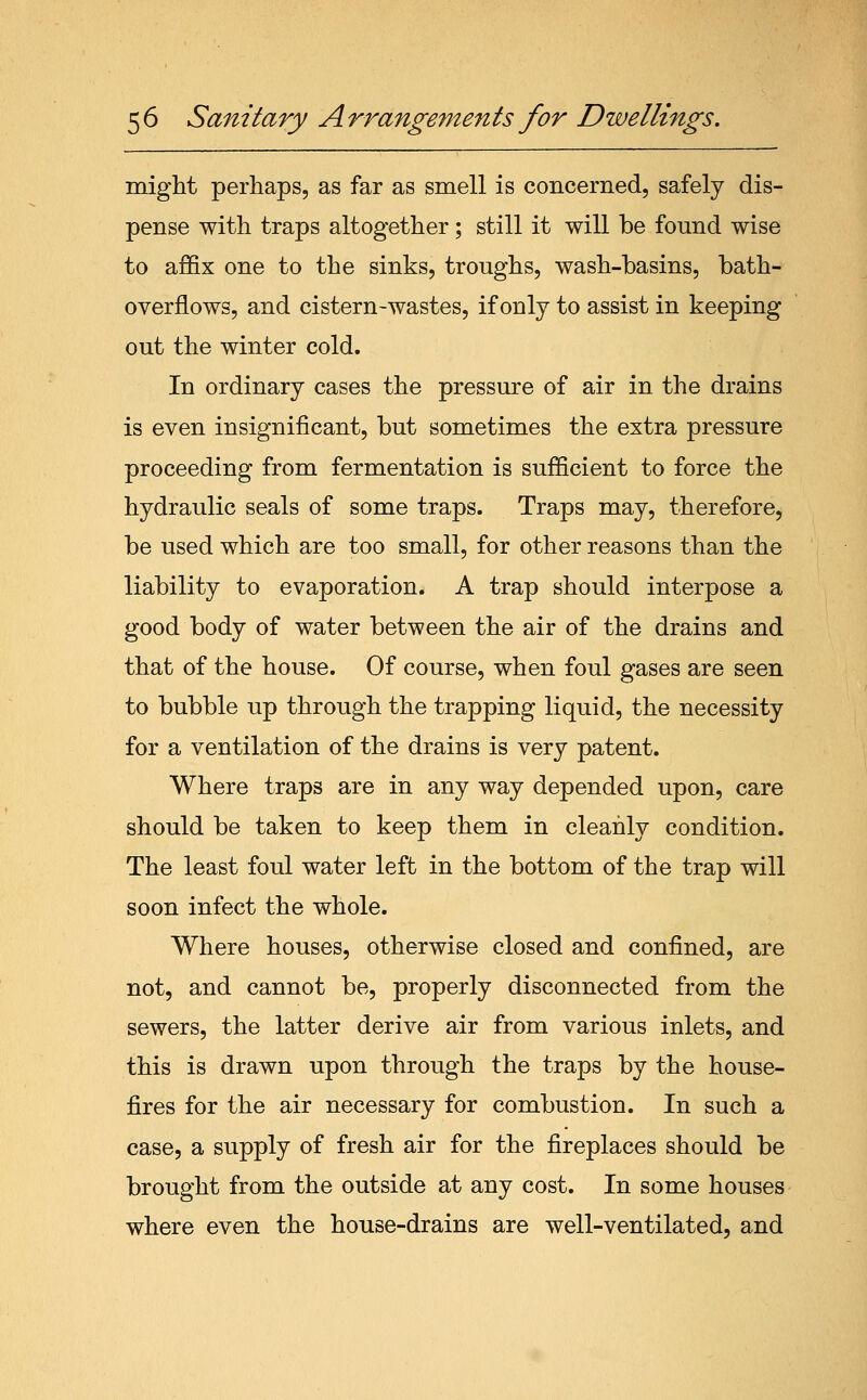 might perhaps, as far as smell is concerned, safely dis- pense with traps altogether; still it will be found wise to affix one to the sinks, troughs, wash-basins, bath- overflows, and cistern-wastes, if only to assist in keeping out the winter cold. In ordinary cases the pressure of air in the drains is even insignificant, but sometimes the extra pressure proceeding from fermentation is sufficient to force the hydraulic seals of some traps. Traps may, therefore, be used which are too small, for other reasons than the liability to evaporation. A trap should interpose a good body of water between the air of the drains and that of the house. Of course, when foul gases are seen to bubble up through the trapping liquid, the necessity for a ventilation of the drains is very patent. Where traps are in any way depended upon, care should be taken to keep them in cleanly condition. The least foul water left in the bottom of the trap will soon infect the whole. Where houses, otherwise closed and confined, are not, and cannot be, properly disconnected from the sewers, the latter derive air from various inlets, and this is drawn upon through the traps by the house- fires for the air necessary for combustion. In such a case, a supply of fresh air for the fireplaces should be brought from the outside at any cost. In some houses where even the house-drains are well-ventilated, and