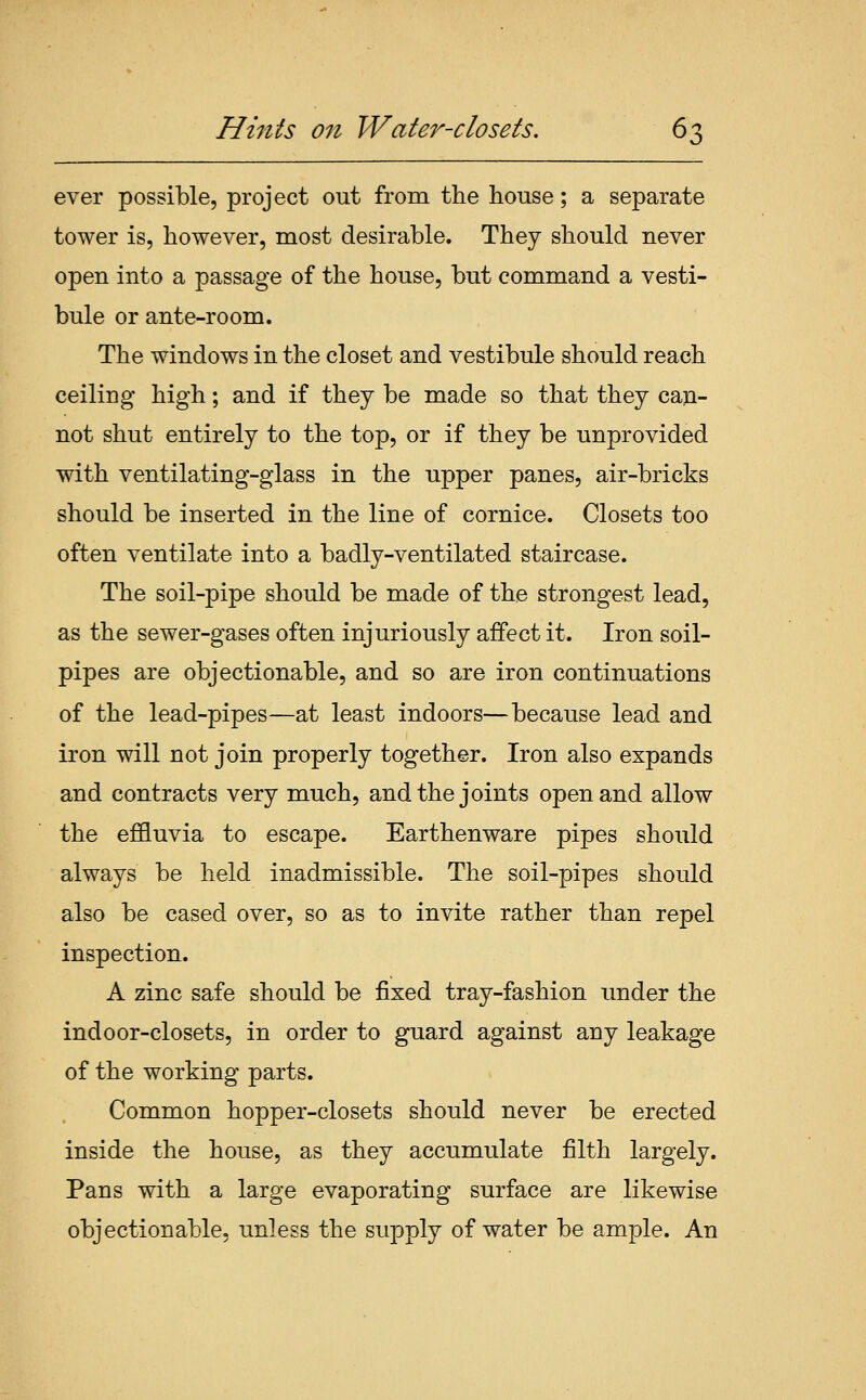 ever possible, project out from the house; a separate tower is, however, most desirable. They should never open into a passage of the house, but command a vesti- bule or ante-room. The windows in the closet and vestibule should reach ceiling high; and if they be made so that they can- not shut entirely to the top, or if they be unprovided with ventilating-giass in the upper panes, air-bricks should be inserted in the line of cornice. Closets too often ventilate into a badly-ventilated staircase. The soil-pipe should be made of the strongest lead, as the sewer-gases often injuriously affect it. Iron soil- pipes are objectionable, and so are iron continuations of the lead-pipes—at least indoors—because lead and iron will not join properly together. Iron also expands and contracts very much, and the joints open and allow the effluvia to escape. Earthenware pipes should always be held inadmissible. The soil-pipes should also be cased over, so as to invite rather than repel inspection. A zinc safe should be fixed tray-fashion under the indoor-closets, in order to guard against any leakage of the working parts. Common hopper-closets should never be erected inside the house, as they accumulate filth largely. Pans with a large evaporating surface are likewise objectionable, unless the supply of water be ample. An