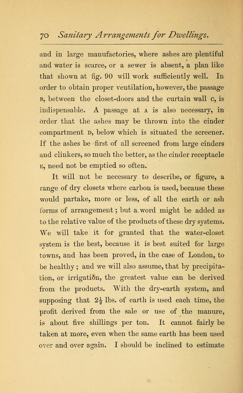 and in large manufactories, where ashes are plentiful and water is scarce, or a sewer is absent, a plan like that shown at fig. 90 will work sufficiently well. In order to obtain proper ventilation, however, the passage B, between the closet-doors and the curtain wall c, is indispensable. A passage at a is also necessary, in order that the ashes may be thrown into the cinder compartment n, below which is situated the screener. If the ashes be first of all screened from large cinders and clinkers, so much the better, as the cinder receptacle E, need not be emptied so often. It will not be necessary to describe, or figm-e, a range of dry closets where carbon is used, because these would partake, more or less, of all the earth or ash forms of arrangement; but a word might be added as to the relative value of the products of these dry systems. We will take it for granted that the water-closet system is the best, because it is best suited for large towns, and has been proved, in the case of London, to be healthy ; and we will also assume, that by precipita- tion, or irrigati6n, the greatest value can be derived from the products. With the dry-earth system, and supposing that 2 J lbs. of earth is used each time, the profit derived from the sale or use of the manure, is about five shillings per ton. It cannot fairly be taken at more, even when the same earth has been used over and over ao^ain. I should be inclined to estimate