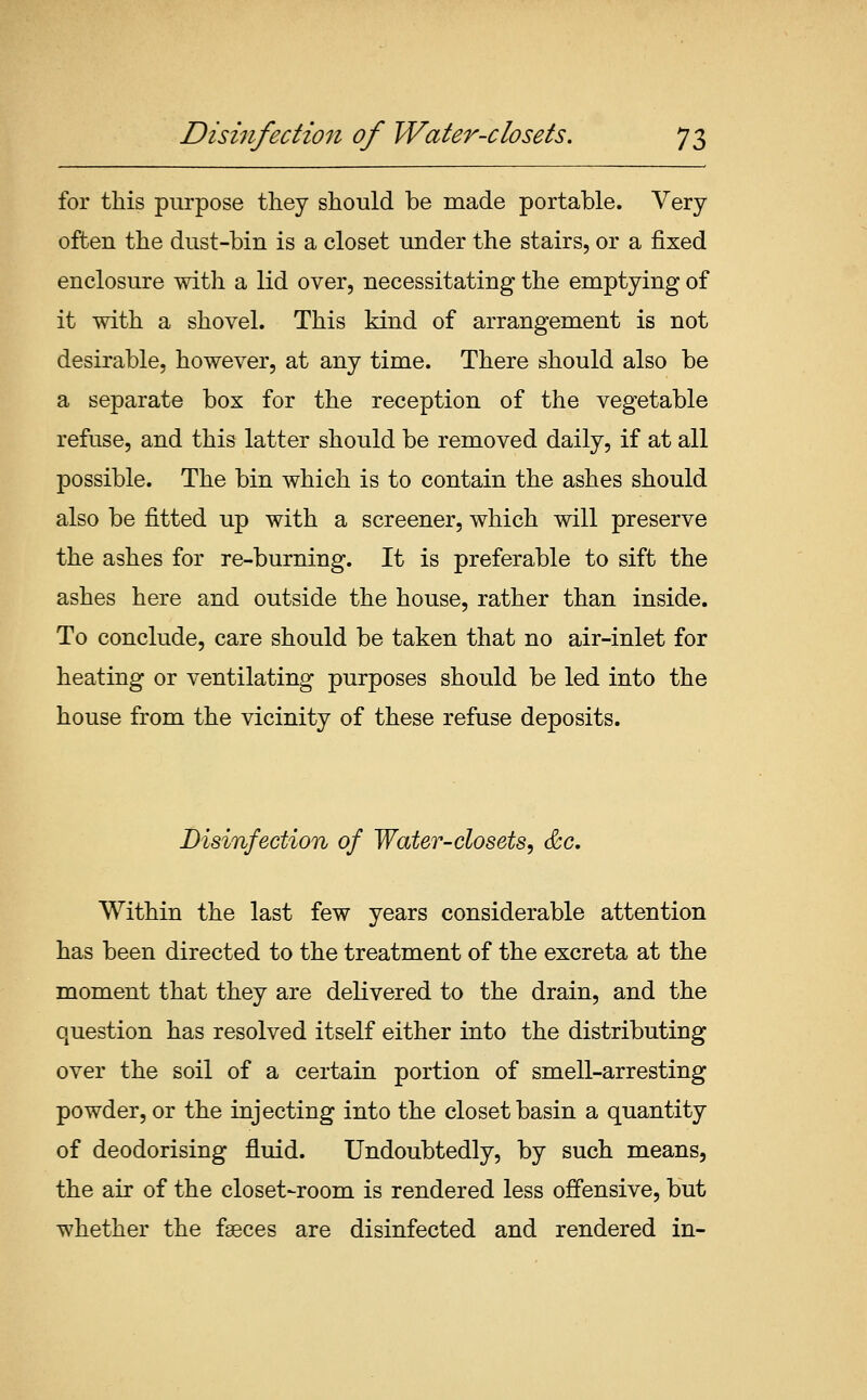 for this purpose they should be made portable. Very often the dust-bin is a closet under the stairs, or a fixed enclosure with a lid over, necessitating the emptying of it with a shovel. This kind of arrangement is not desirable, however, at any time. There should also be a separate box for the reception of the vegetable refuse, and this latter should be removed daily, if at all possible. The bin which is to contain the ashes should also be fitted up with a screener, which will preserve the ashes for re-burning. It is preferable to sift the ashes here and outside the house, rather than inside. To conclude, care should be taken that no air-inlet for heating or ventilating purposes should be led into the house from the vicinity of these refuse deposits. Disinfection of Water-closets, &c. Within the last few years considerable attention has been directed to the treatment of the excreta at the moment that they are delivered to the drain, and the question has resolved itself either into the distributing over the soil of a certain portion of smell-arresting powder, or the injecting into the closet basin a quantity of deodorising fluid. Undoubtedly, by such means, the air of the closet-room is rendered less offensive, but whether the faeces are disinfected and rendered in-