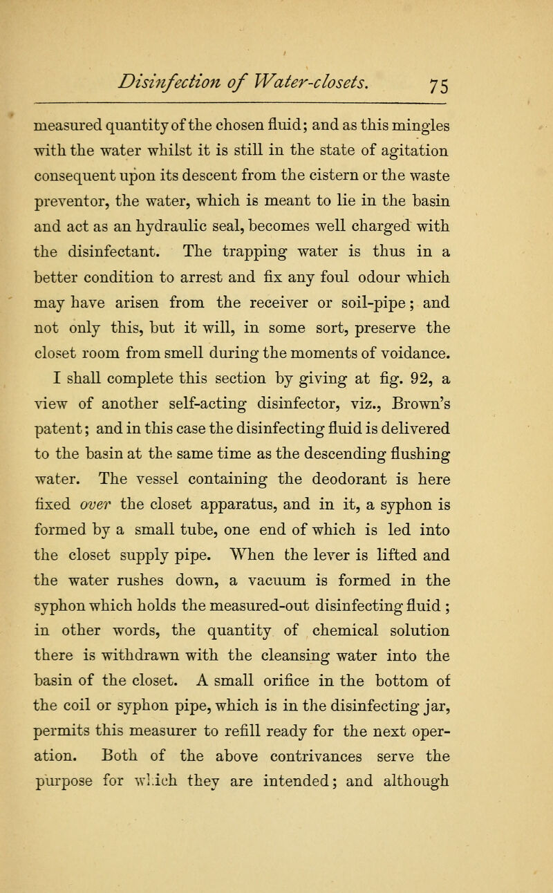 measured quantity of the chosen fluid; and as this mingles with the water whilst it is still in the state of agitation consequent upon its descent from the cistern or the waste preventer, the water, which is meant to lie in the basin and act as an hydraulic seal, becomes well charged with the disinfectant. The trapping water is thus in a better condition to arrest and fix any foul odour which may have arisen from the receiver or soil-pipe; and not only this, but it will, in some sort, preserve the closet room from smell during the moments of voidance. I shall complete this section by giving at fig. 92, a view of another self-acting disinfector, viz.. Brown's patent; and in this case the disinfecting fluid is delivered to the basin at the same time as the descending flushing water. The vessel containing the deodorant is here fixed (/oer the closet apparatus, and in it, a syphon is formed by a small tube, one end of which is led into the closet supply pipe. When the lever is lifted and the water rushes down, a vacuum is formed in the syphon which holds the measured-out disinfecting fluid ; in other words, the quantity of chemical solution there is withdrawn with the cleansing water into the basin of the closet. A small orifice in the bottom of the coil or syphon pipe, which is in the disinfecting jar, permits this measurer to refill ready for the next oper- ation. Both of the above contrivances serve the purpose for wl.ich they are intended; and although