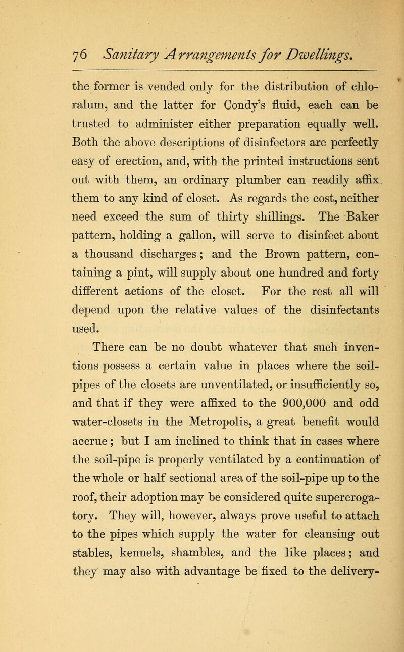 the former is vended only for the distribution of chlo- ralum, and the latter for Condy's fluid, each can be trusted to administer either preparation equally well. Both the above descriptions of disinfectors are perfectly easy of erection, and, with the printed instructions sent out with them, an ordinary plumber can readily affix. them to any kind of closet. As regards the cost, neither need exceed the sum of thirty shillings. The Baker pattern, holding a gallon, will serve to disinfect about a thousand discharges; and the Brown pattern, con- taining a pint, will supply about one hundred and forty different actions of the closet. For the rest all will depend upon the relative values of the disinfectants used. There can be no doubt whatever that such inven- tions possess a certain value in places where the soil- pipes of the closets are unventilated, or insufficiently so, and that if they were affixed to the 900,000 and odd water-closets in the Metropolis, a great benefit would accrue; but I am inclined to think that in cases where the soil-pipe is properly ventilated by a continuation of the whole or half sectional area of the soil-pipe up to the roof, their adoption may be considered quite supereroga- tory. They will, however, always prove useful to attach to the pipes which supply the water for cleansing out stables, kennels, shambles, and the like places; and they may also with advantage be fixed to the delivery-