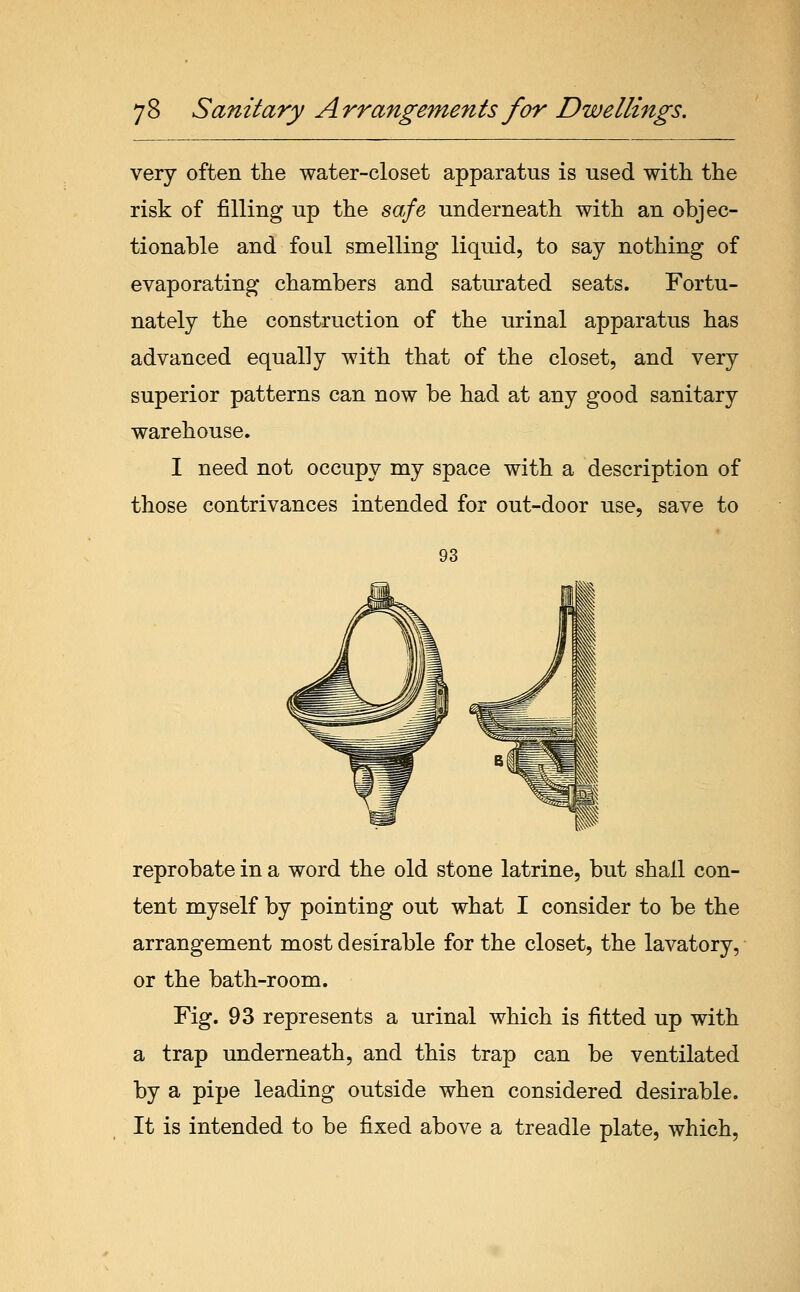 very often tlie water-closet apparatus is used with the risk of filling up the safe underneath with an objec- tionable and foul smelling liquid, to say nothing of evaporating chambers and saturated seats. Fortu- nately the construction of the urinal apparatus has advanced equally with that of the closet, and very superior patterns can now be had at any good sanitary warehouse. I need not occupy my space with a description of those contrivances intended for out-door use, save to 93 reprobate in a word the old stone latrine, but shall con- tent myself by pointing out what I consider to be the arrangement most desirable for the closet, the lavatory, or the bath-room. Fig. 93 represents a urinal which is fitted up with a trap underneath, and this trap can be ventilated by a pipe leading outside when considered desirable. It is intended to be fixed above a treadle plate, which,