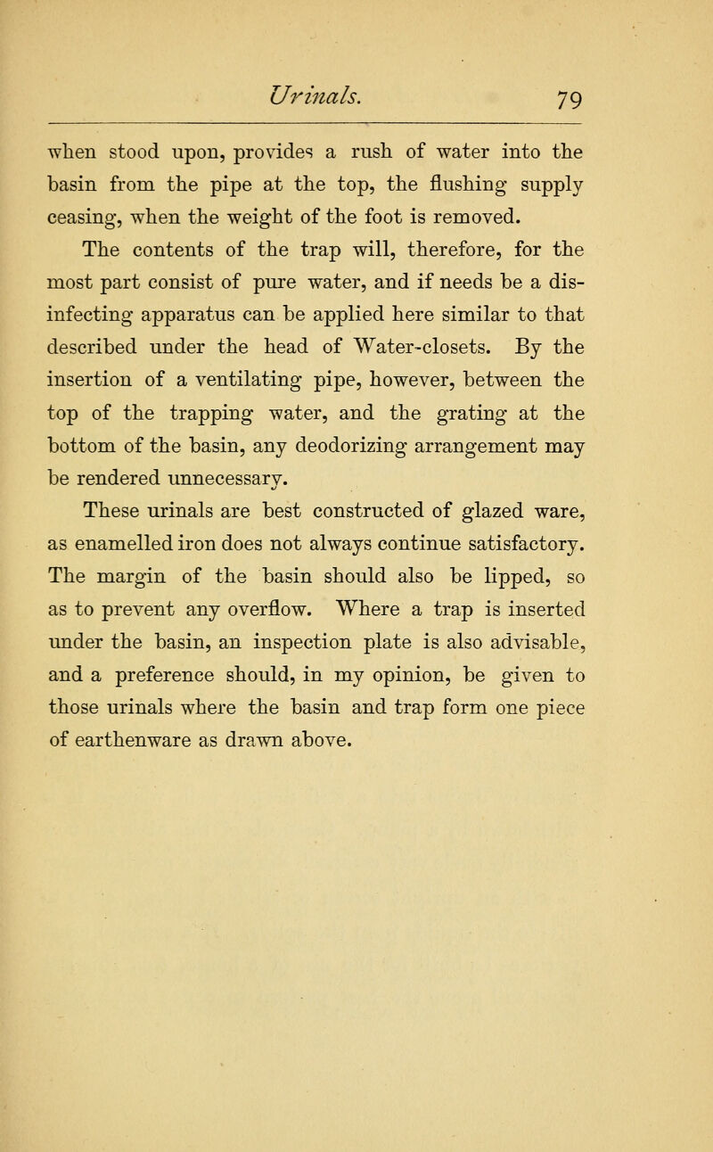 when stood upon, provides a rush of water into the basin from the pipe at the top, the flushing supply ceasing, when the weight of the foot is removed. The contents of the trap will, therefore, for the most part consist of pure water, and if needs be a dis- infecting apparatus can be applied here similar to that described under the head of Water-closets. By the insertion of a ventilating pipe, however, between the top of the trapping water, and the grating at the bottom of the basin, any deodorizing arrangement may be rendered unnecessary. These urinals are best constructed of glazed ware, as enamelled iron does not always continue satisfactory. The margin of the basin should also be lipped, so as to prevent any overflow. Where a trap is inserted under the basin, an inspection plate is also advisable, and a preference should, in my opinion, be given to those urinals where the basin and trap form one piece of earthenware as drawn above.
