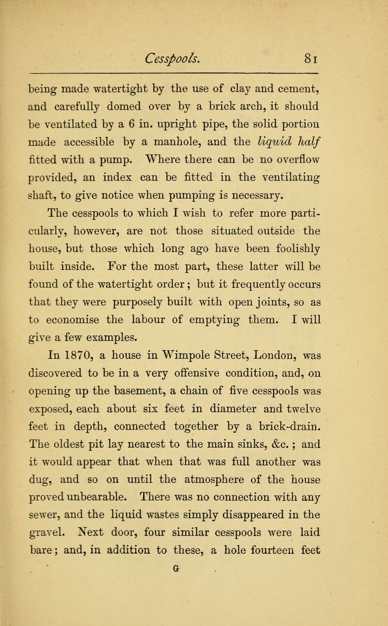 being made watertight by the use of clay and cement, and carefully domed over by a brick arch, it should be ventilated by a 6 in. upright pipe, the solid portion made accessible by a manhole, and the liquid half fitted with a pump. Where there can be no overflow provided, an index can be fitted in the ventilating shaft, to give notice when pumping is necessary. The cesspools to which I wish to refer more parti- cularly, however, are not those situated outside the house, but those which long ago have been foolishly built inside. For the most part, these latter will be found of the watertight order; but it frequently occurs that they were purposely built with open joints, so as to economise the labour of emptying them. I will give a few examples. In 1870, a house in Wimpole Street, London, was discovered to be in a very offensive condition, and, on opening up the basement, a chain of five cesspools was exposed, each about six feet in diameter and twelve feet in depth, connected together by a brick-drain. The oldest pit lay nearest to the main sinks, &c.; and it would appear that when that was full another was dug, and so on until the atmosphere of the house proved unbearable. There was no connection with any sewer, and the liquid wastes simply disappeared in the gravel. Next door, four similar cesspools were laid bare; and, in addition to these, a hole fourteen feet