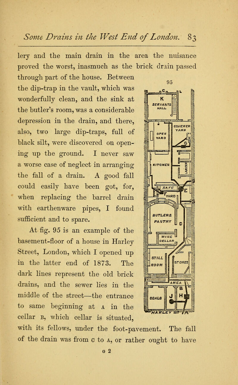 Some Drams in the West End of London. 8, lery and the main drain in the area the nuisance proved the worst, inasmuch as the brick drain passed through part of the house. Between 95 the dip-trap in the vault, which was wonderfully clean, and the sink at the butler's room, was a considerable depression in the drain, and there, also, two large dip-traps, full of black silt, were discovered on open- ing up the ground. I never saw a worse case of neglect in arranging the fall of a drain. A good fall could easily have been got, for, when replacing the barrel drain mth earthenware pipes, I found sufficient and to spare. At fig. 95 is an example of the basement-floor of a house in Harley Street, London, which I opened up in the latter end of 1873. The dark lines represent the old brick di'ains, and the sewer lies in the middle of the street—the entrance to same beginning at a in the cellar b, which cellar is situated, with its fellows, under the foot-pavement. The fall of the drain was from c to a, or rather ought to have G 2 STILL ROOM