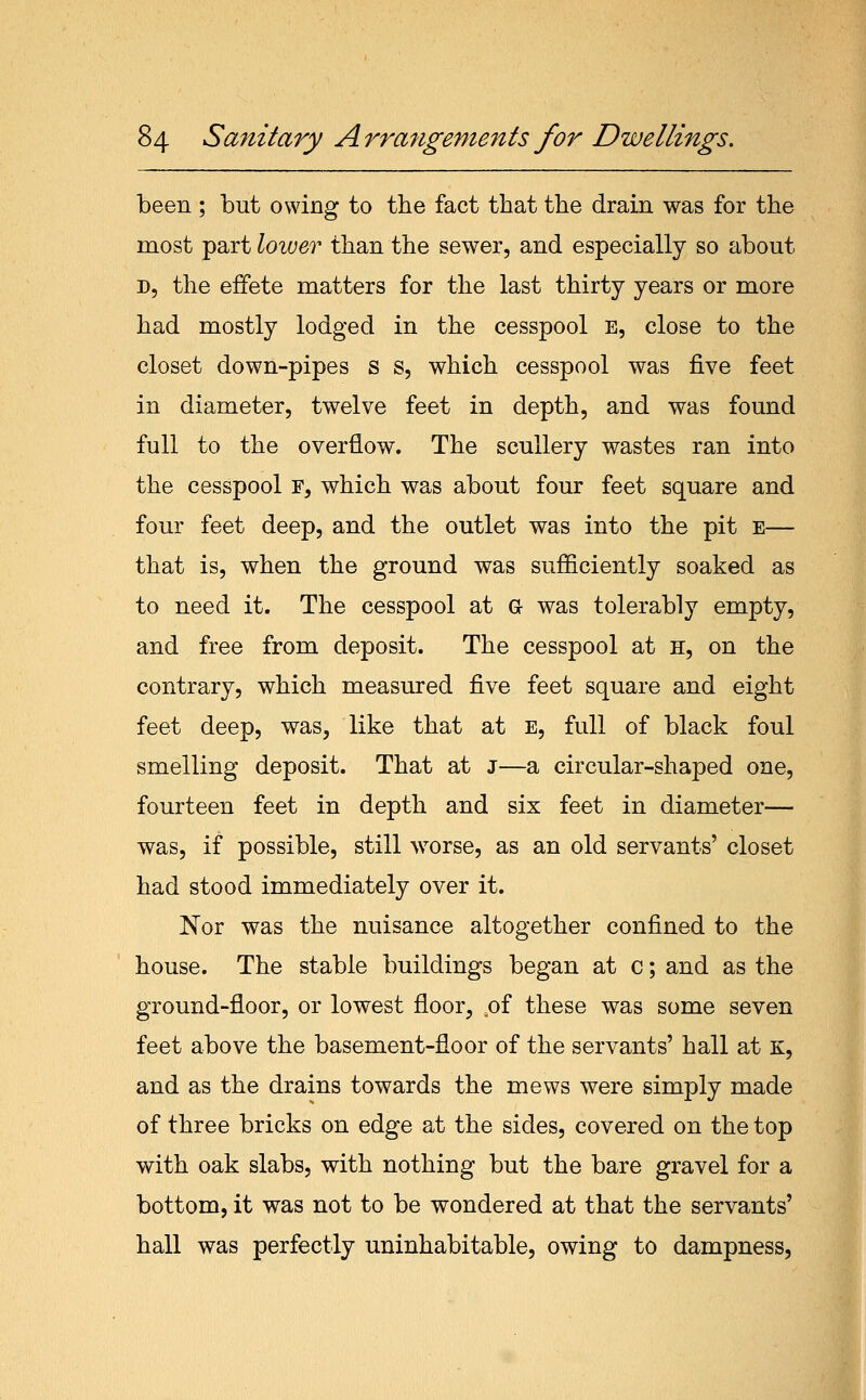 been ; but owing to the fact that the drain was for the most part lower than the sewer, and especially so about D, the effete matters for the last thirty years or more had mostly lodged in the cesspool e, close to the closet down-pipes s s, which cesspool was five feet in diameter, twelve feet in depth, and was found full to the overflow. The scullery wastes ran into the cesspool f, which was about four feet square and four feet deep, and the outlet was into the pit e— that is, when the ground was sufficiently soaked as to need it. The cesspool at G was tolerably empty, and free from deposit. The cesspool at h, on the contrary, which measured five feet square and eight feet deep, was, like that at e, full of black foul smelling deposit. That at j—a circular-shaped one, fourteen feet in depth and six feet in diameter— was, if possible, still >vorse, as an old servants' closet had stood immediately over it. Nor was the nuisance altogether confined to the house. The stable buildings began at c; and as the ground-floor, or lowest floor, .of these was some seven feet above the basement-floor of the servants' hall at K, and as the drains towards the mews were simply made of three bricks on edge at the sides, covered on the top with oak slabs, with nothing but the bare gravel for a bottom, it was not to be wondered at that the servants' hall was perfectly uninhabitable, owing to dampness,