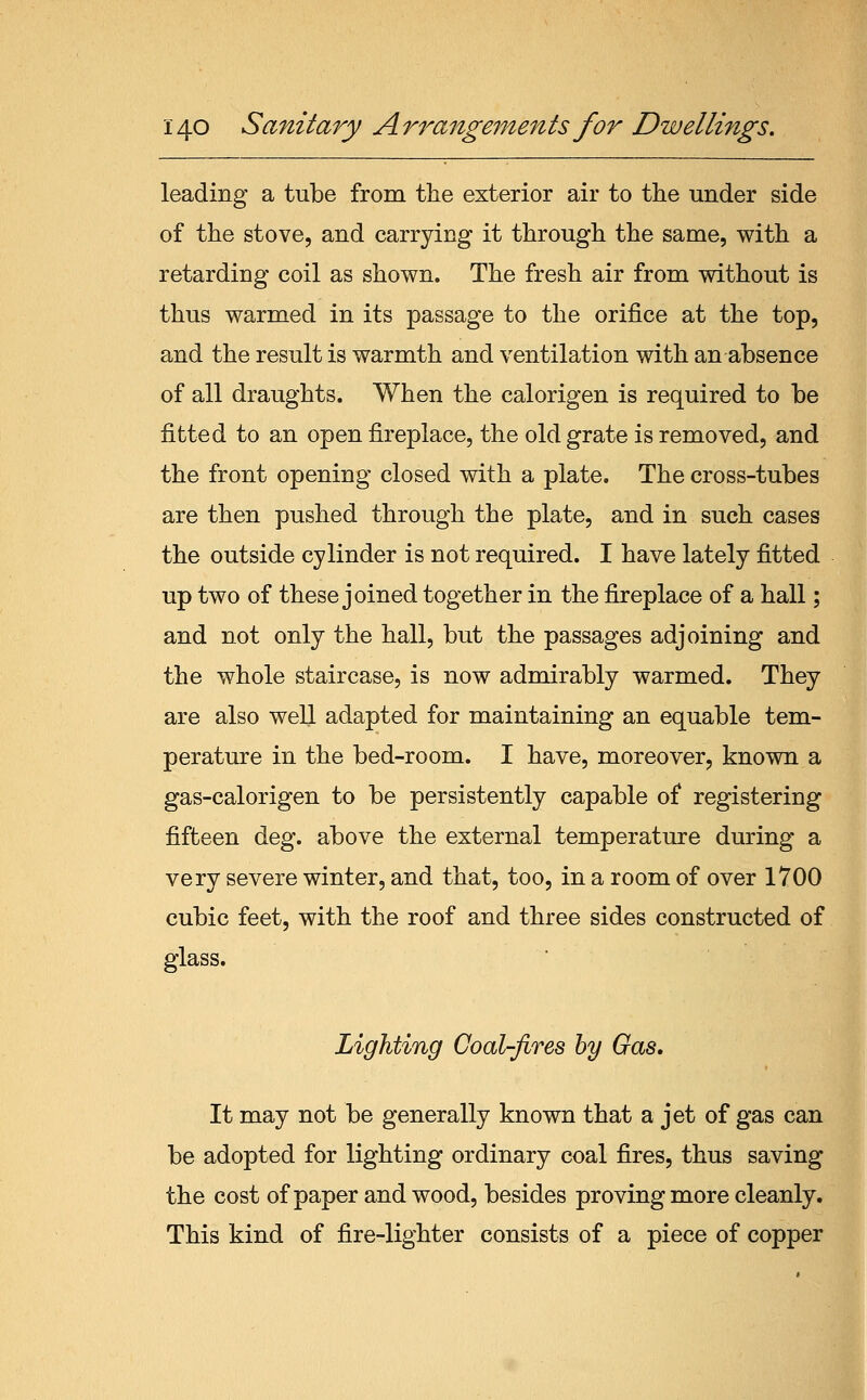 leading a tube from the exterior air to the under side of the stove, and carrying it through the same, with a retarding coil as shown. The fresh air from without is thus warmed in its passage to the orifice at the top, and the result is warmth and ventilation with an absence of all draughts. When the calorigen is required to be fitted to an open fireplace, the old grate is removed, and the front opening closed with a plate. The cross-tubes are then pushed through the plate, and in such cases the outside cylinder is not required. I have lately fitted up two of these joined together in the fireplace of a hall; and not only the hall, but the passages adjoining and the whole staircase, is now admirably warmed. They are also well adapted for maintaining an equable tem- perature in the bed-room. I have, moreover, known a gas-calorigen to be persistently capable of registering fifteen deg. above the external temperature during a very severe winter, and that, too, in a room of over 1700 cubic feet, with the roof and three sides constructed of glass. Lighting Coal-fires by Gas. It may not be generally known that a jet of gas can be adopted for lighting ordinary coal fires, thus saving the cost of paper and wood, besides proving more cleanly. This kind of fire-lighter consists of a piece of copper