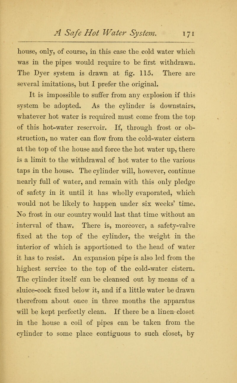 house, only, of course, in this case the cold water which was in the pipes would require to be first withdrawn. The Dyer system is drawn at fig. 115. There are several imitations, but I prefer the original. It is impossible to suffer from any explosion if this system be adopted. As the cylinder is downstairs, whatever hot water is required must come from the top of this hot-water reservoir. If, through frost or ob- struction, no water can flow from the cold-water cistern at the top of the house and force the hot water up, there is a limit to the withdrawal of hot water to the various taps in the house. The cylinder will, however, continue nearly full of water, and remain with this only pledge of safety in it until it has wholly evaporated, which would not be likely to happen under six weeks' time. !N'o frost in our country would last that time without an interval of thaw. There is, moreover, a safety-valve fixed at the top of the cylinder, the weight in the interior of which is apportioned to the head of water it has to resist. An expansion pipe is also led from the highest service to the top of the cold-water cistern. The cylinder itself can be cleansed out by means of a sluice-cock fixed below it, and if a little water be drawn therefrom about once in three months the apparatus will be kept perfectly clean. If there be a linen-closet in the house a coil of pipes can be taken from the cylinder to some place contiguous to such closet, by