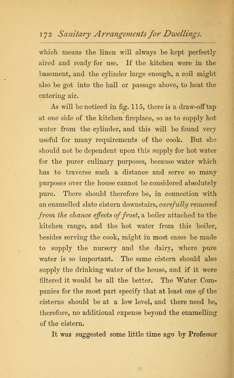 wliich means the linen will always be kept perfectly aired and ready for use. If the kitchen were in the basement, and the cylinder large enough, a coil might also be got into the hall or passage above, to heat the entering air. As will be noticed in fig. 115, there is a draw-off tap at one side of the kitchen fireplace, so as to supply hot water from the cylinder, and this will be found very useful for many requirements of the cook. But she should not be dependent upon this supply for hot water for the purer culinary purposes, because water which has to traverse such a distance and serve so many purposes over the house cannot be considered absolutely pure. There should therefore be, in connection with an enamelled slate cistern downstairs, carefully rmnoved from the chance effects of frost, a boiler attached to the kitchen range, and the hot water from this boiler, besides serving the cook, might in most cases be made to supply the nursery and the dairy, where pure water is so important. The same cistern should also supply the drinking water of the house, and if it were filtered it would be all the better. The Water Com- panies for the most part specify that at least one of the cisterns should be at a low level, and there need be, therefore, no additional expense beyond the enamelling of the cistern. It was suggested some little time ago by Professor