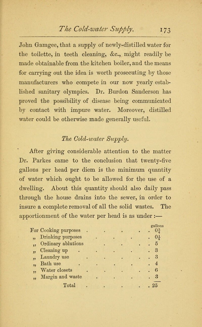 The Cold-water Supply. ^IZ John Gramgee, that a supply of newly-distilled water for the toilette, in teeth cleaning, &c., might readily be made obtainable from the kitchen boiler, and the means for carrying out the idea is worth prosecuting by those manufacturers who compete in our now yearly estab- lished sanitary Olympics. Dr. Burdon Sanderson has proved the possibility of disease being communicated by contact with impure water. Moreover, distilled water could be otherwise made generally useful. The Cold-water ^wp'ply. After giving considerable attention to the matter Dr. Parkes came to the conclusion that twenty-five gallons per head per diem is the minimum quantity of water which ought to be allowed for the use of a dwelling. About this quantity should also daily pass through the house drains into the sewer, in order to insure a complete removal of all the solid wastes. The apportionment of the water per head is as under :— gallons . Of . Oi . 5 . 3 . 3 , 4 . 6 . 3 . 25~ For Cooking purposes . 5) Drinking purposes >/* Ordinary ablutions ?? Cleaning up V Laundry use V Bath use >; Water closets » Margin and waste Total