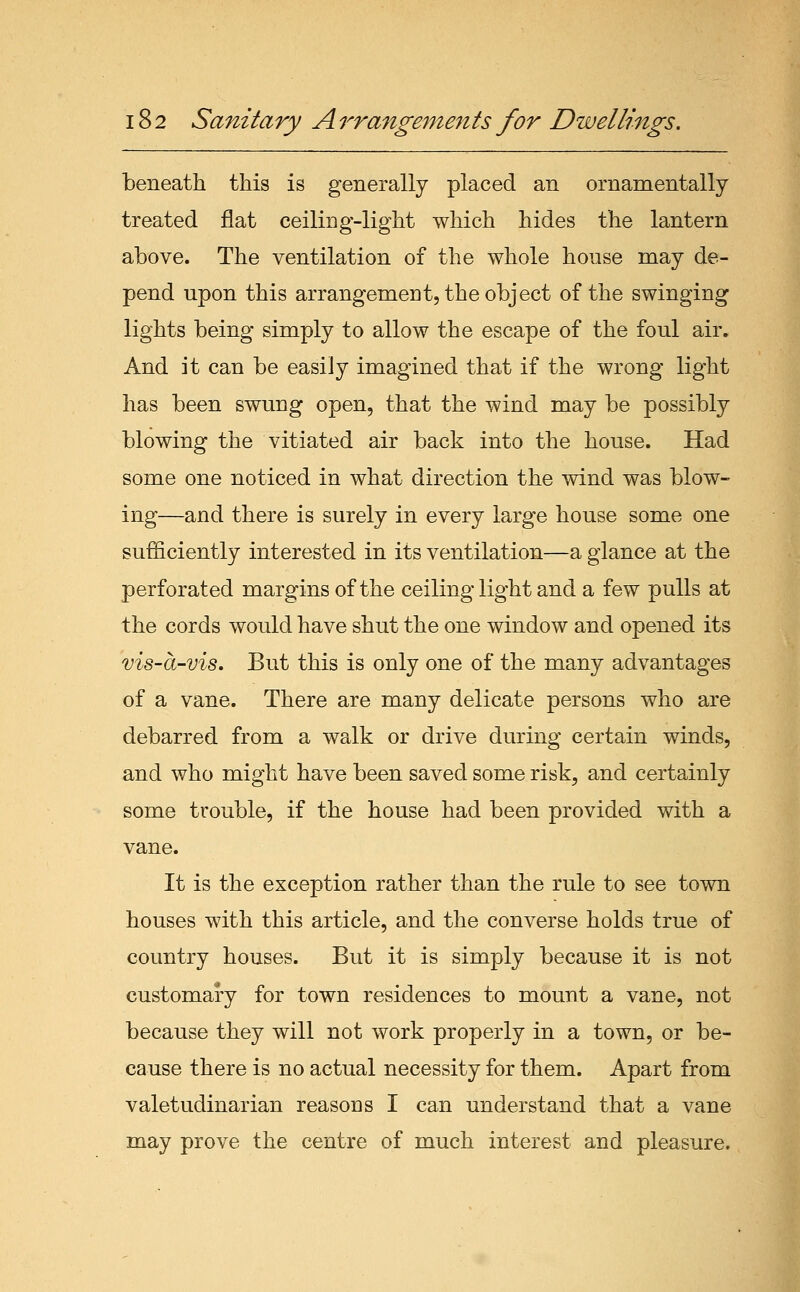 beneath this is generally placed an ornamentally treated flat ceiling-light which hides the lantern above. The ventilation of the whole house may de- pend upon this arrangement, the object of the swinging lights being simply to allow the escape of the foul air. And it can be easily imagined that if the wrong light has been swung open, that the wind may be possibly blowing the vitiated air back into the house. Had some one noticed in what direction the wind was blow- ing—and there is surely in every large house some one sufficiently interested in its ventilation—a glance at the perforated margins of the ceiling light and a few pulls at the cords would have shut the one window and opened its vis-a-vis. But this is only one of the many advantages of a vane. There are many delicate persons who are debarred from a walk or drive during certain winds, and who might have been saved some risk, and certainly some trouble, if the house had been provided with a vane. It is the exception rather than the rule to see town houses with this article, and the converse holds true of country houses. But it is simply because it is not customary for town residences to mount a vane, not because they will not work properly in a town, or be- cause there is no actual necessity for them. Apart from valetudinarian reasons I can understand that a vane may prove the centre of much interest and pleasure.