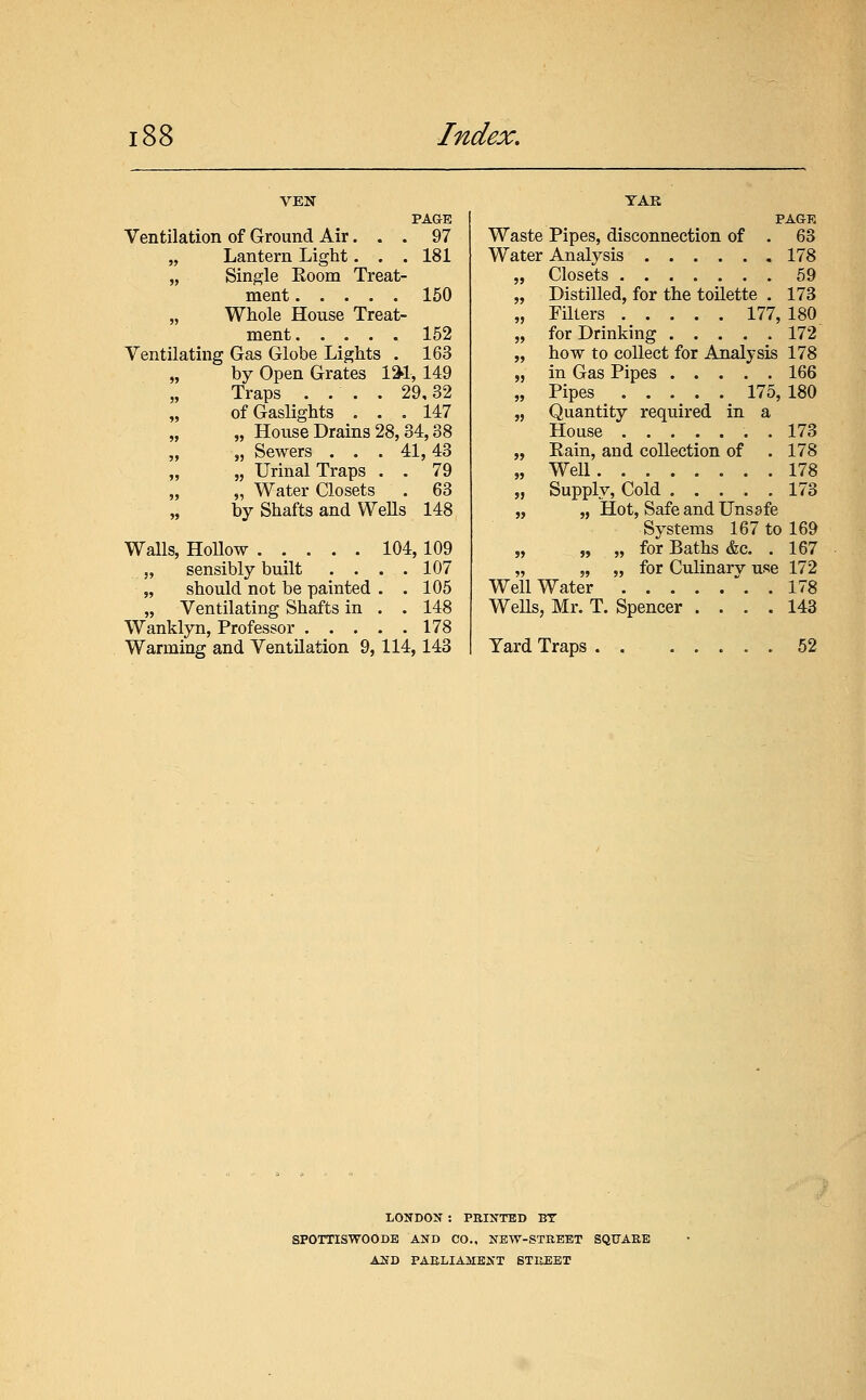 PAGE 97 181 150 152 163 Ventilation of Ground Air. . . „ Lantern Light. . . „ Single Eoom Treat- ment „ Whole House Treat- ment Ventilating Gas Globe Lights . „ by Open Grates \%\, 149 Traps . . . . 29,32 of Gaslights ... 147 „ House Drains 28,34,38 „ Sewers ... 41,43 „ „ Urinal Traps . . 79 „ Water Closets . 63 by Shafts and Wells 148 Walls, Hollow 104,109 „ sensibly built . . . .107 „ should not be painted . .105 „ Ventilating Shafts in . . 148 Wanklyn, Professor 178 Warming and Ventilation 9, 114,143 TAR PAGE Waste Pipes, disconnection of . 63 Water Analysis 178 „ Closets 59 „ Distilled, for the toilette . 173 „ Filters 177, 180 „ for Drinking 172 „ how to collect for Analysis 178 „ in Gas Pipes 166 „ Pipes 175, 180 „ Quantity required in a House . 173 „ Eain, and collection of . 178 „ Well 178 „ Supply, Cold 173 „ „ Hot, Safe and Unsafe Systems 167 to 169 „ „ „ for Baths &c. . 167 „ „ „ for Culinary use 172 Well Water . .178 WeUs, Mr. T. Spencer .... 143 Yard Traps 52 LONDON : PRINTED BT SPOTTISWOODE AND CO., NEW-STREET SQUARE AND PAELIAMENT STREET