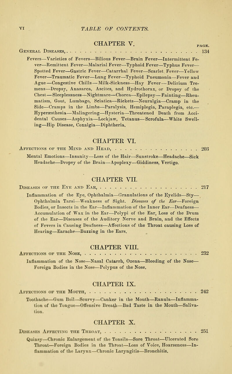CHAPTER V. PAGE. General Diseases, 134 Fevers—Varieties of Fevers—Bilious Fever—Brain Fever—Intermittent Fe- ver—Remittent Fever—Malarial Fever—Typhoid Fever—Typhus Fever— Spotted Fever—Gastric Fever—Catarrhal Fever—Scarlet. Fever—Yellow Fever—Traumatic Fever—Lung Fever—Typhoid Pneumonia—Fever and Ague—Congestive Chills — Milk-Sickness—Hay Fever—^Delirium Tre- mens—Dropsy, Anasarca, Ascites, and Hydrothorax, or Dropsy of the Chest — Sleeplessness—Nightmare—Chorea—Epilepsy—Fainting—Rheu- matism, Gout, Lumbago, Sciatica—Rickets—Neuralgia—Cramp in the Side—Cramps in the Limbs—Paralysis, Hemiplegia, Paraplegia, etc.— Hyperaesthesia—Malingering—Hysteria—-Threatened Death from Acci- dental Causes—Asphyxia—Lockjaw, Tetanus—Scrofula—White Swell- ing—Hip Disease, Coxalgia—Diphtheria. CHAPTER VI. Affections of the Mind and Head, 203 Mental Emotions—Insanity—Loss of the Hair—-Sunstroke—Headache—Sick Headache—Dropsy of the Brain—Apoplexy—Giddiness, Vertigo. CHAPTER VII. Diseases of the Eye and Eak, 217 Inflammation of the Eye, Ophthalmia—Granulations of the Eyelids—Sty— Ophthalmia Tarsi—Weakness of Sight. Diseases of the Ear—Foreign Bodies, or Insects in the Ear—Inflammation of the Inner Ear—Deafness— Accumulation of Wax in the Ear—Polypi of the Ear, Loss of the Drum of the Ear—Diseases of the Auditory Nerve and Brain, and the Efi^ects of Fevers in Causing Deafness—AflFections of the Throat causing Loss of Heai'ing—Earache—Buzzing in the Ears. CHAPTER VIII. Affections of the Nose, 232 Inflammation of the Nose—Nasal Catarrh, Ozena—Bleeding of the Nose— Foreign Bodies in the Nose—Polypus of the Nose, CHAPTER IX. Affections op the Mouth, 242 Toothache—Gum Boil—Scurvy—Canker in the Mouth—Ranula—Inflamma- tion of the Tongue—Offensive Breath—Bad Taste in the Mouth—Saliva- tion. CHAPTER X. Diseases Affecting the Tiikoat, 251 Quinsy—Chronic Enlargement of the Tonsils—Sore Throat—Ulcerated Sore Throat—Foreign Bodies in the Throat—Loss of Voice, Hoarseness—In- flammation of the Larynx—Chronic Laryngitis—Bronchitis.
