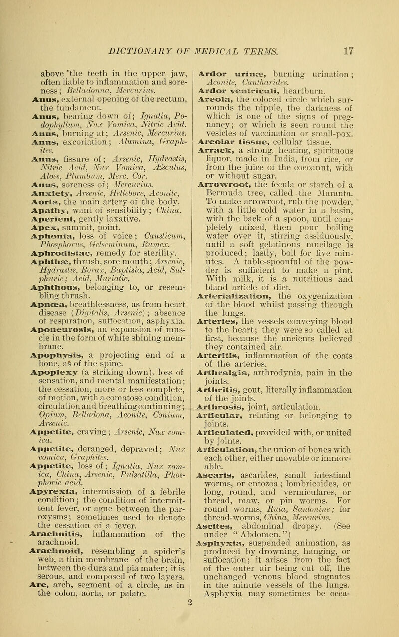 above 'the teeth in the upper jaw, often liable to inflammation and sore- ness; Bel!((doii,)ia, Mercurius. Anus, external opening of the rectum, the fundament. Anus, bearing down of; Ignatia, Po- dopliyllujii, Na.e Vomica, Nitric Acid. Anus, burning at; Arsenic, Mercurius. Anus, excoriation; Alumina, Graph- ites. Anus, fissure of; Arsenic, Hydrastis, Nitric Acid, Nu.r Vomica, JEsculus, Aloes, Plumbum, Merc. Cor. Anus, soreness of; Mercurius. Anxiety, Arsenic, Hellebore, Aconite, Aorta, the main artery of the body. Apatiiy, want of sensibility; China. Aperient, gently laxative. Apex, summit, point. Aphonia, loss of voice; Caxisticum, Phosphorus, Gelseminum, Rumex. Aplirotlisuac, remedy for sterility. Aplitlise, thrush, sore mouth; Arsenic, Hydrastis, Borax, Baptisia, Acid, Sul- phuric; Acid, Muriatic. Aplittious, belonging to, or resem- bling thrush. Apnoea, breathlessness, as from heart disease {Digitalis, Arsenic); absence of respiration, suffocation, asphyxia. Aponeurosis, an expansion of mus- cle in the form of white shining mem- brane. Apophysis, a projecting end of a bone, aS of the spine. Apoplexy (a striking down), loss of sensation, and mental manifestation; the cessation, more or less complete, of motion, Avith a comatose condition, circulation and breathing continuing; Opium, Belladona, Aconite, Conium, Arsenic. Appetite, craving; Arsenic, Nux vom- ica. Appetite, deranged, depraved; Nux vomica, Graphites. Appetite, loss of; Ignatia, Nux vom- ica, China, Arsenic, Pulsatilla, Phos- phoric acid. Apyrexia, intermission of a febrile condition j the condition of intermit- tent fever, or ague between the par- oxysms; sometimes used to denote the cessation of a fever. Arachnitis, inflammation of the arachnoid. Arachnoid, resembling a spider's web, a thin membrane of the brain, between the dura and pia mater; it is serous, and composed of two layers. Arc, arch, segment of a circle, as in the colon, aorta, or palate. Ardor uriufe, burning urination; Aconite, Ca.ulliaritl.es. Arelor ventriculi, heartburn. Areola, the colored circle which sur- rounds the nipple, the darkness of which is one of the signs of preg- nancy; or which is seen round the vesicles of vaccination or small-pox. Areolar tissue, cellular tissue. Arrack, a strong, heating, spirituous liquor, made in India, from rice, or from the juice of the cocoanut, with or without sugar. Arrowroot, the fecula or starch of a Bermuda tree, called the IMaranta. To make arrowroot, rub the powder, with a little cold water in a basin, with the back of a spoon, until com- pletely mixed, then pour boiling- water over it, stirring assiduously, until a soft gelatinous mucilage is produced; lastly, boil for five min- utes. A table-spoonful of the pow- der is sufficient to make a pint. With milk, it is a nutritious and bland article of diet. Arterializatioai, the oxygenization of the blood whilst passing through the lungs. Arteries, the vessels conveying blood to the heart; they were so called at first, because the ancients believed they contained air. Arteritis, inflammation of the coats of the arteries. Arthralgia, arthrodynia, pain in the joints. Arthritis, gout, literallj^ inflammation of the joints. Arthrosis, joint, articulation. Articular, relating or belonging to joints. Articulated, provided with, or united by joints. Articulation, the union of bones with each other, either movable or immov- able. Ascaris, ascarides, small intestinal worms, or entozoa ; lombricoides, or long, round, and vermiculares, or thread, maw, or pin worms. For round worms, Ruta, Santonins; for thread-worms, China, Mercurius. Ascites, abdominal dropsy. (See under Abdomen.) Asphyxia, suspended animation, as j)roduced by drowning, hanging, or suffocation; it arises from the fact of the outer air being cut off, the unchanged venous blood stagnates in the minute vessels of the lungs. Asphyxia may sometimes be occa-