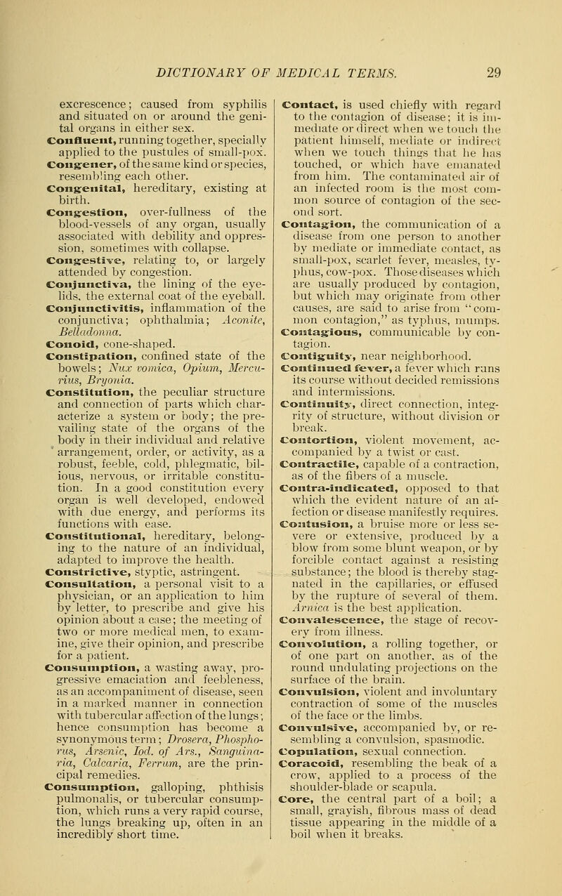 excrescence; caused from syphilis and situated on or around the geni- tal organs in either sex. Confluent, running together, specially applied to the pustules of small-pox. Coiigrener, of the same kind or species, resembling each other. Cons:euital, hereditary, existing at birth. Congestion, over-fullness of the blood-vessels of any organ, usually associated with debility and oppres- sion, sometimes with collapse. Congestive, relating to, or largely attended bj' congestion. Conjunctiva, the lining of the eye- lids, the external coat of the eyeball. Conjunctivitis, inflammation of the conjunctiva; ophthalmia; Aconite, Belladonna. Conoid, cone-shaped. Constipation, confined state of the bowels; Nux vomica, Opium, Mercii- rius, Bryonia. Constitution, the peculiar structure and connection of parts which char- acterize a system or body; the pre- vailing state of the organs of the body in their individual and relative ' arrangement, order, or activity, as a robust, feeble, cold, lahlegmatic, bil- ious, nervous, or irritable constitu- tion. In a good constitution every organ is well developed, endowed with due energy, and performs its functions with ease. Constitutional, hereditary, belong- ing to the nature of an individual, adapted to improve the health. Constrictive, styptic, astringent. Consultation, a personal visit to a physician, or an application to him by letter, to prescribe and give his opinion about a case; the meeting of two or more medical men, to exam- ine, give their opinion, and prescribe for a patient. Consumption, a wasting away, pro- gressive emaciation and feebleness, as an accompaniment of disease, seen in a marked manner in connection with tubercular affection of the lungs; hence consumption has become a synonymous term; Drosera, Phospho- rus, Arsenic, loci, of Ars., Sanguinn- ria, Calcaria, Ferrum, are the prin- cipal remedies. Consumption, galloping, phthisis pulmonalis, or tubercular consump- tion, wdiich runs a very rapid course, the lungs breaking up, often in an incredibly short time. Contact, is used chiefly with regard to the contagion of disease; it is im- mediate or direct when we touch the patient himself, mediate or indirect when we touch things that he has touched, or which have emanated from him. The contaminated air of an infected room is the most com- mon source of contagion of the sec- ond sort. Contagion, the communication of a disease from one person to another by mediate or immediate contact, as small-pox, scarlet fever, measles, ty- phus, cow-pox. Those diseases which are usually produced by contagion, but which may originate from other causes, are said to arise from com- mon contagion, as typhus, mumps. Contagious, communicable by con- tagion. Contiguity, near neighborhood. Contiaiued fever, a fever which runs its course without decided remissions and intermissions. Continuity, direct connection, integ- rity of structure, without division or break. ContortioBi, violent movement, ac- companied by a twist or cast. Contractile, capable of a contraction, as of the fibers of a muscle. Contra-indicated, opposed to that which the evident nature of an af- fection or disease manifestly requires. Contusion, a bruise more or less se- vere or extensive, produced 1:)y a blow from some blunt weapon, or by foi'cible contact against a resisting substance; the blood is thereby stag- nated in the capillaries, or effused by the rupture of several of them. Arnica is the best application. Convalescence, the stage of recov- ery from illness. Convolution, a rolling together, or of one part on another, as of the round undulating projections on the surface of the brain. Convulsion, violent and involuntary contraction of some of the muscles of the face or the limbs. Convulsive, accompanied by, or re- sembling a convulsion, spasmodic. Copulation, sexual connection. Coracoid, resembling the beak of a crow, applied to a process of the shoulder-blade or scapula. Core, the central part of a boil; a small, grayish, fibrous mass of dead tissue appearing in the middle of a boil when it breaks.