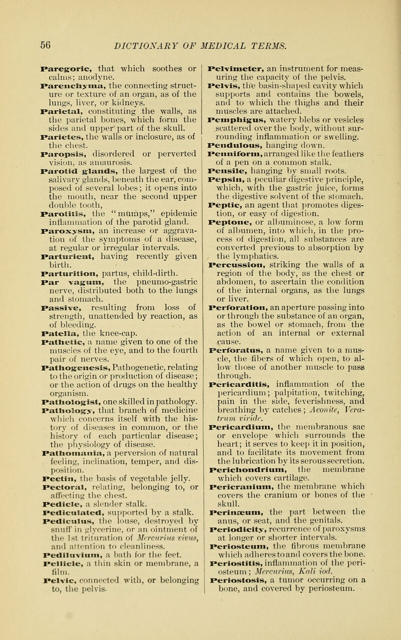 Paregoric, that which soothes or calms; anodyne. Parenchyma, the connecting struct- ure or texture of an organ, as of the lungs, liver, or kidneys. Parietal, constituting the walls, as the parietal bones, which form the sides and upper part of the skull. Parietes, the walls or inclosure, as of the chest. Paropsis, disordered or perverted vision, as amaurosis. Parotid s:lands, the largest of the salivary glands, beneath the ear, com- posed of several lobes; it opens into the mouth, near the second upper double tooth. Parotitis, the  mumps, epidemic inflammation of the parotid gland. Paroxysm, an increase or aggrava- tion of the symptoms of a disease, at regular or irregular intervals. Parturient, having recently given birth. Parturition, partus, child-dirth. Par vagum, the pneumo-gastric nerve, distributed both to the lungs and stomach. Passive, resulting from loss of strength, unattended by reaction, as of bleeding. Patella, the knee-cap. Pathetic, a name given to one of the muscles of the eye, and to the fourth pair of nerves. Pathogenesis, Pathogenetic, relating to the origin or production of disease; or the action of drugs on the healthy organism. Pathologist, one skilled in pathology. Pathology, that branch of medicine wliich concerns itself \vith the his- tory of diseases in common, or the history of each particular disease; the physiology of disease. Pathomania, a perversion of natural feeling, inclination, temper, and dis- position. Pectin, the basis of vegetable jelly. Pectoral, relating, belonging to, or affecting the chest. Pedicle, a slender stalk. Petllculated, supported by a stalk. Pecliculus, the louse, destroyed by siinfi' in glycerine, or an ointment of the 1st trituration of Mrrcnrius vivm, and altculiMii to clennliiiess. Pediluvium, a l)atli for the feet. Pellicle, a tliin skin or memljrane, a film. Pelvic, conni'cted with, or belonging to, the pelvis. Pelvimeter, an instrument for meas- uring the capacity of the pelvis. Pelvis, the basin-shaped cavity which sui^ports and contains the bowels, and to which the thighs and their muscles are attached. Pemphigus, watery blebs or vesicles scattered over the body, without sur- rounding inflammation or swelling. Pendulous, hanging down. Penniform,arranged like the feathers of a pen on a common stalk. Pensile, hanging by small roots. Pepsin, a peculiar digestive principle, which, with the gastric juice, forms the digestive solvent of the stomach. Peptic, an agent that promotes diges- tion, or easy of digestion. Peptone, or albuminose, a low form of albumen, into which, in the pro- cess of digestion, all substances are converted previous to absorption by the lymphatics. Percussion, striking the walls of a region of the body, as the chest or abdomen, to ascertain the condition of the internal organs, as the lungs or liver. Perforation, an aperture passing into or through the substance of an organ, as the bowel or stomach, from the action of an internal or external cause. Perforatus, a name given to a mus- cle, the fibers of which open, to al- low those of another muscle to pass through. Pericarditis, inflammation of the pericardium; palpitation, twitching, pain in the side, feverishness, and breathing by catches ; Aconite, Vera- trum vifide. Pericardium, the membranous sac or envelope which surrounds the heart; it serves to keep it in position, and to facilitate its movement from the lubrication by its serous secretion. Perichondrium, the membrane which covers cartilage. Pericranium, the membrane which covers the cranium or bones of the skull. Perinaeum, the part between the anus, or seat, and the genitals. Periodicity, recurrence of paroxysms at longer or shorter intervals. Periosteum, the fibrous membrane wliich adherestoand covers tliebone. Periostitis, inflammation of the peri- osteum ; Mercurius, Kali iod. Periostosis, a tumor occurring on a bone, and covered by periosteum.