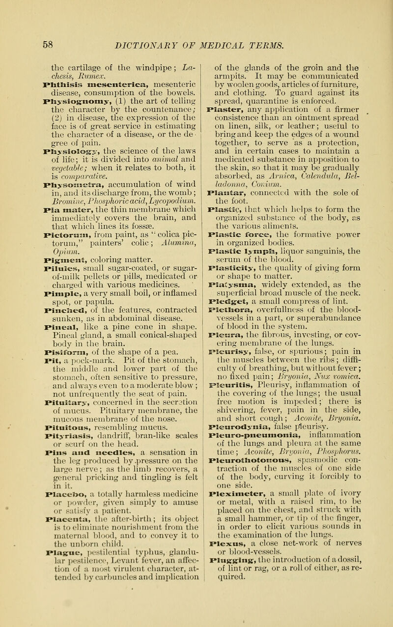 the cartilage of the windpipe; La- chesis, Rumex. riitliisis meseiiterica, mesenteric disease, consumption of the bowels. Miysiognomy, (1) the art of telling the character by the countenance; (2) in disease, the expression of the face is of great service in estimating the character of a disease, or the de ■ gree of pain. Ffaysiology, the science of the laws of life; it is divided into animal and vegetable; when it relates to both, it is comparative. riiysoBisetra, accumulation of wind in, and its discharge from, the womb; Bromine, Phosphoric acid, Lycopodium. ria mater, the thin membrane which immediately covers the brain, and that which lines its fossse. rictoruiiM, from paint, as ' colica pic- torum, painters' colic; Alumina, Opium. Pigment, coloring matter. Pilules, small sugar-coated, or sugar- of-milk pellets or pills, medicated or charged with various medicines. Pimple, a very small boil, or inflamed spot, or papula. Pincaiefl, of the features, contracted sunken, as in abdominal disease. Pineal, like a pine cone in shape. Pineal gland, a small conical-shaped body in the brain. Pisiform, of the shape of a pea. Pit, a pock-mark. Pit of the stomach, the middle and lower part of the stomach, often sensitive to pressure, and always even to a moderate blow ; not unfrequently the seat of pain. Pituitary, concerned in the secration of nmcus. Pituitary membrane, the mucous membrane of the nose. Pitultous, resembling mucus. Pityriasis, dundriff, bran-like scales or scurf on the head. Pins and needles, a sensation in the leg produced by .pressure on the large nerve; as the limb recovers, a general pricking and tingling is felt in it. Placebo, a totally harmless medicine or jjowdor, given simply to amuse or satisfy a patient. Placenta, the after-birth; its object is to eliminate nourishment from the maternal blood, and to convey it to the unborn cliild. Plague, ])estilential typhus, glandu- lar pestilence, Levant fever, an affec- tion of a most virulent character, at- tended by carlmncles and implication of the glands of the groin and the armpits. It may be communicated by woolen goods, articles of furniture, and clothing. To guard against its spread, quarantine is enforced. Plaster, any application of a firmer consistence than an ointment spread on linen, silk, or leather; useful to bring and keep the edges of a wound together, to serve as a protection, and in certain cases to maintain a medicated substance in apposition to the skin, so that it may be gradually absorbed, as Ar'nica, Calendida, Bel- ladonna, Conium. Plantar, connected with the sole of the foot. Plastic, that which helps to form the organized substance of the body, as the various aliments. Plastic force, the formative power in organized bodies. Plastic lympto, liquor sanguinis, the serum of the blood. Plasticity, the quality of giving form or shape to matter. Platysma, widely extended, as the superficial broad muscle of the neck. Pledget, a small compress of lint. Pletliora, overfuUness of the blood- ves.sels in a part, or superabundance of blood in the system. Pleura, the fibrous, investing, or cov- ering membrane of the lungs. Pleurisy, false, or spurious; pain in the muscles between the ribs; diffi- culty of breathing, but without fever; no fixed pain; Bryonia, Nux vomica. Pleuritis, Pleurisy, inflammation of the covering of the lungs; the usual free motion is impeded; there is shivering, fever, jiain in the side, and short cough ; Aconite, Bryonia. Pleurodynia, false pleurisy. Pleuro-pneunjonia, inflammation of the lungs and pleura at the same time; Aconite, Bryonia, Pltof^pJiorus. Pleurotliotoiious, spasmcxlic con- traction of the muscles of one side of the body, curving it forcibly to one side. Pleximeter, a small ]ilate of ivory or metal, with a raised rim, to be placed on the chest, and struck with a small hammer, or tip of the finger, in order to elicit various sounds in the examination of the lungs. pleiKus, a close net-work of nerves or blood-vessels. Plugging, the introduction of a dossil, of lint or rag, or a roll of either, as re- quired.