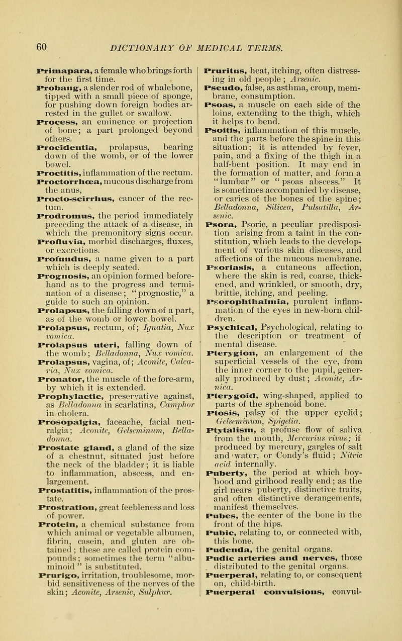 Priniapara, a female who brings forth for the first time. Proljaiig, a slender rod of whalebone, tipped with a small piece of sponge, for pushing down foreign bodies ar- rested in the gullet or swallow. Process, an eminence or projection of bone; a part prolonged beyond others. Procidentia, prolapsus, bearing down of the womb, or of the lower bowel. Proctitis, inflammation of the rectum. Proctorrhoea, mucous discharge from the anus, Procto-scirrhus, cancer of the rec- tum. Prodromus, the period immediately preceding the attack of a disease, in which the premonitory signs occur. Profluvia, morbid discharges, fluxes, or excretions. Profundus, a name given to a part which is deeply seated. Prog^uosis, an opinion formed before- hand as to the progress and termi- nation of a disease; prognostic, a guide to such an opinion. Prolapsus, the falling down of a part, as of the womb or lower bowel. Prolapsus, rectum, of; Ignatia, Nux vomica. Prolapsus uteri, falling down of the womb ; Belladonna, Nux vomica. Prolapsus, vagina, of; Aconite, Calca- ria, Nux vomica. Pronator, the muscle of the fore-arm, by which it is extended. Prophylactic, preservative against, as Belladonna in scarlatina. Camphor in cholera. Prosopalsria, faceache, facial neu- ralgia; Aconite, Gelseminum, Bella- donna. Prostate s:land, a gland of the size of a chestnut, situated just before the neck of the bladder; it is liable to inflammation, abscess, and en- largement. Prostatitis, inflammation of the pros- tate. Prostration, great feebleness and loss f>[ power. Protein, a cliemical substance from whicli animal or vegetable albumen, fibrin, casein, and gluten are ob- tained ; these are c;illed protein com- priunds; soinetimos 1h(^ term albu- minoid  is siihstitntcd. Prurijto, irritation, trouhlesome, mor- bid sensitiveness of the nerves of the skin; Aconite, Arsenic, Sulphur. Pruritus, heat, itching, often distress- ing in old people ; Arsenic. Pseudo, false, as asthma, croup, mem- brane, consumption. Psoas, a muscle on each side of the loins, extending to the thigh, which it helps to bend. Psoitis, inflammation of this muscle, and the parts before the spine in this situation; it is attended by fever, pain, and a fixing of the thigh in a half-bent position. It may end in the formation of matter, and form a lumbar or psoas abscess. It is sometimes accompanied by disease, or caries of the bones of the spine; Belladonna, Silicea, Pulsatilla, Ar- senic. Psora, Psoric, a peculiar predisposi- tion arising from a taint in the con- stitution, which leads to the develop- ment of various skin diseases, and affections of the mucous membrane. Psoriasis, a cutaneous afl'ection, where the skin is red, coarse, thick- ened, and wrinkled, or smooth, dry, brittle, itching, and peeling. PgoroplitlialMiia, purulent inflam- mation of the eyes in new-born chil- dren. Psychical, Psj'chological, relating to the description or treatment of mental disease. Pterygion, an enlargement of the superficial vessels of the eye, from the inner corner to the pupil, gener- ally produced by dust; Aconite, Ar- nica. Pterygoid, wing-shaped, applied to parts of the sphenoid bone. Ptosis, palsy of the upper eyelid; Gelseminum, Spigelia. ptytalism, a profuse flow of saliva from the mouth, Mercurius virus; if produced by mercury, gargles of salt and'water, or Condy's fluid; Nitric acid internally. Puberty, the period at which boy- hood and girlhood really end; as the girl nears puberty, distinctive traits, and often distinctive derangements, manifest themselves. Putoes, the center of the bone in the front of the hips. Pubic, relating to, or connected with, this bone. Pudenda, the genital organs. Pudic arteries and nerves, those distributed to the genital organs. Puerperal, relating to, or consequent on, child-lMrth. Puerperal convulsions, convul-