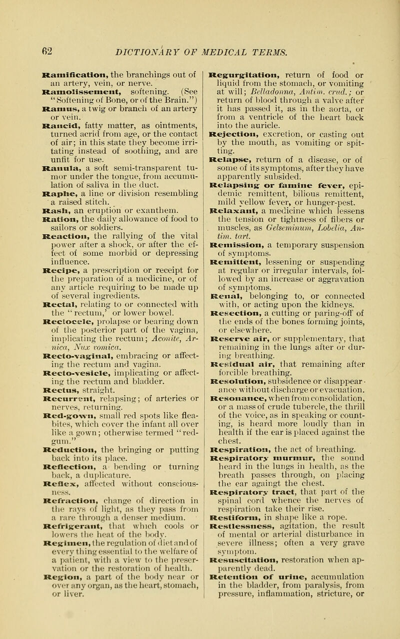 Ramification, the branchings out of an artery, vein, or nerve. Ramolissemeiit, softening. (See  Softening of Bone, or of the Brain.) Ramus, a twig or branch of an artery or vein. Rancid, fatty matter, as ointments, turned acrid from age, or the contact of air; in this state tliey become irri- tating instead of soothing, and are unfit for use. Rauula, a soft semi-transparent tu- mor under the tongue, from accumu- lation of sahva in the duct. R.aplie, a line or division resembUng a raised stitch. Rasli, an eruption or exanthem. Ration, the daily allowance of food to sailors or soldiers. Reaction, the rallying of the vital power after a shock, or after the ef- fect of some morbid or depressing influence. Recipe, a prescription or receipt for the preparation of a medicine, or of any article requiring to be made up of several ingredients. R.ectal, relating to or connected with the  rectum,' or lower bowel. R.ectocele, prolapse or bearing down of the posterior part of the vagina, implicating the rectum; Aconite, Ar- nica, Ntix vomica. Recto-vagrinal, embracing or affect- ing the rectum and vagina. Recto-vesicle, implicating or affect- ing the rectum and bladder. Rectus, straight. Recurrent, relapsing; of arteries or nerves, returning. Refl-g:o\vn, small red spots like flea- bites, which cover the infant all over like a gown; otherwise termed red- gum. Reduction, the bringing or putting back into its place. R.eflection, a bending or turning back, a dajjlicature. Reflex, affected without conscious- ness. Refraction, change of direction in the rays of light, as they pass from a rare through a denser medium. Refrivrerant, that winch cools or lowers tli<! heat of the liody. Re}j:imen, the regulation of < I iet and of every thing essential to the welfare of a patient, with a view to the ])reser- vation or the restoration of health. Region, a part of the ])ody near or over any organ, as the heart, stonmch, or liver. Regurg^itation, return of food or liquid from the stomach, or vomiting at will; Belladonna, Antim. crud.; or return of blood through a valve after it has passed it, as in the aorta, or from a ventricle of the heart back into the auricle. Rejection, excretion, or casting out by the mouth, as vomiting or spit- ting. Relapse, return of a disease, or of some of its symptoms, after they have apparently subsided. Relapsing: or famine fever, epi- demic remittent, bilious remittent, mild yellow fever, or hunger-pest. Relaxant, a medicine which lessens the tension or tightness of fibers or muscles, as Gelseminuin, Lobelia, An- tim. tart. Remission, a temporary suspension of symptoms. Remittent, lessening or suspending at regular or irregular intervals, fol- lowed by an increase or aggravation of symptoms. Renal, belonging to, or connected with, or acting upon the kidneys. Resection, a cutting or paring-off of the ends of the bones forming joints, or elsewhere. Reserve air, or supplementary, that remaining in the lungs alter or dur- ing breathing. Residual air, that remaining after forcible breathing. Resolution, subsidence or disappear ■ ance without discharge or evacuation. Resonance, when from consolidation, or a mass of crude tubercle, the thrill of the voice, as in speaking or count- ing, is heard more loudly than in health if the ear is placed against the chest. Respiration, the act of Ijreathing. Respiratory murmur, the sound lieard in the lungs in health, as the breath passes through, on jiiacing the ear againgt the cliest. Respiratory tract, that pai't of the spinal cord whence the nerves of respiration take their rise. Restiform, in shape like a rope. Restlessness, agitation, the result of mental or arterial disturbance in severe illness; often a very grave syni])tom. Resuscitation, restoration wlien ap- l)arentiy dead. Retention of urine, accumulation in the bladder, from paralysis, from pressure, inflammation, stricture, or