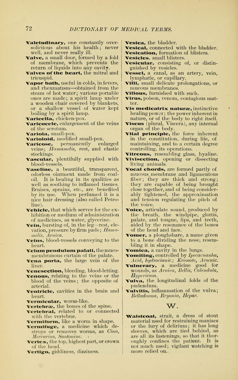 Valetndinary, one constantly over- solicitous about his health; never well, and never really ill. Valve, a small door, formed by a fold of membrane, which prevents the return of liquids into any cavity. Valves of the heart, the mitral and tricuspid. Vapor bath, useful in colds, in fevers, and rheumatism—obtained from the steam of hot water; various portable ones are made; a spirit lamp under a wooden chair covered by blankets, or a shallow vessel of water kept boiling by a spirit lamp. Varicella, chicken-pox. Varicocele, enlargement of the veins of the scrotum. Variola, small-pox. Varioloid, modified small-pox. Varicose, permanently enlarged veins; Hamamelis, rest, and elastic stockings. Vascular, plentifully supplied with blood-vessels. Vaseline, a beautiful, transparent, odorless ointment made from coal- oil. It is healing in its qualities as well as soothing to inflamed tissues. Bruises, sprains, etc., are benefited by its use. When perfumed it is a nice hair dressing (also called Petro- line). Vehicle, that which serves for the ex- hibition or medium of administration of medicines, as water, glycerine. Vein, bursting of, in the leg—rest, ele- vation, pressure by firm pads; Hama- melis, Arnica. Veins, blood-vessels conveying to the heart. Velum pendulum palati, the muco- nieml)ranous curtain of the palate. Vena porta, the large vein of the liver. Venesection, bleeding, blood-letting. Venous, relating to the veins or the blood of the veins; the opposite of arterial. Ventricle, cavities in the brain and lieart. Vermicular, worm-like. Vertebrae, the bones of the spine. Vertebral, related to or connected witli tlie vertebne. Vermiform, like a worm in shape. Vermifujfe, a medicine which de- stroys or removes worms, as Cina, Mt'rcHriuH, Santonhif:. Vertex, the; top, highest part, or crown of flic licitd. Vertigo, giddiness, dizziness. Vesica, the bladder. Vesical, connected with the bladder. Vesication, formation of blisters. Vesicles, small blisters. Vesicular, consisting of, or distin- guished by vesicles. Vessel, a canal, as an artery, vein, lymphatic, or capillary. Villi, small delicate prolongations, or mucous membranes. Villous, furnished with such. Virus, poison, venom, contagious mat- ter. Vis medicatrix naturae, instinctive healing power; the power inherent in nature, or of the body to right itself. Viscus (plural. Viscera), any internal organ of the body. Vital principle, the force inherent in the constitution, during life, of maintaining, and to a certain degree controlling, its operations. Vitreous, resembling glass, hyaline. Vivisection, opening or dissecting living animals. Vocal chords, are formed partly of mucous, membrane and ligamentous fiber; they are thick and strong; they are capable of being brought close together, and of being consider- ably tightened, the approximation and tension regulating the pitch of the voice. Voice, articulate sound, produced by the breath, the windpipe, glottis, palate, and tongue, lips, and teeth, aided by the resonance of the bones of the head and face. Vomer, a ploughshare, a name given to a bone dividing the nose, resem- bling it in shape. Vomica, a cavity in the lungs. Vomiting:, controlled by Ipecacuanha, Acid, hydrocianic; Kreosote, Arsenic. Vulnerary, a medicine good for wounds, as Arnica, Bellis, Calendula, Hypericum. Vulva, the longitudinal folds of the pudendum. Vulvitis, inflammation of the vulva; Belladonna, Bryonia, Hejmr. ^^. ^ralstcoat, strait, a dress of stout material used for restraining maniacs or the fury of delirium; it has long .sleeves, which are tiecl behind, as are all its fastenings, so that it thor- ouglily confines the i)atient. It is n(jt niuc'li used; vigilant watching is more relied on.