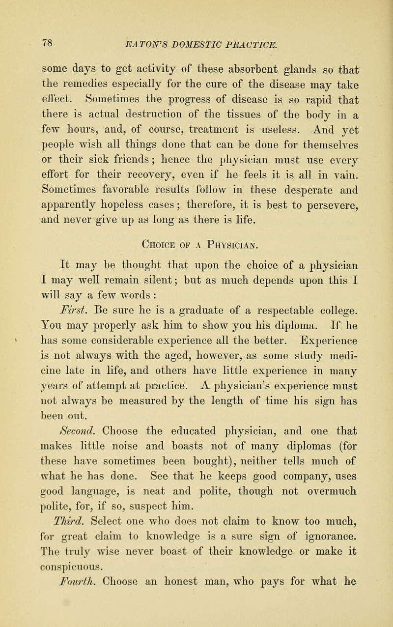 some days to get activity of these absorbent glands so that the remedies especially for the cure of the disease may take effect. Sometimes the progress of disease is so rapid that there is actual destruction of the tissues of the body in a few hours, and, of course, treatment is useless. And yet people wish all things done that can be done for themselves or their sick friends; hence the physician must use every effort for their recovery, even if he feels it is all in vain. Sometimes favorable results follow in these desperate and apparently hopeless cases; therefore, it is best to persevere, and never give up as long as there is life. Choice of a Physician. It may be thought that upon the choice of a physician I may well remain silent; but as much depends upon this I will say a few words : First. Be sure he is a graduate of a respectable college. You may properly ask him to show you his diploma. If he has some considerable experience all the better. Experience is not always with the aged, however, as some study medi- cine late in life, and others have little experience in many years of attempt at practice. A physician's experience must not always be measured by the length of time his sign has been out. Second. Choose the educated physician, and one that makes little noise and boasts not of many diplomas (for these have sometimes been bought), neither tells much of what he has done. See that he keeps good company, uses good language, is neat and polite, though not overmuch polite, for, if so, suspect him. Third. Select one who does not claim to know too much, for great claim to knowledge is a sure sign of ignorance. The truly wise never boast of their knowledge or make it conspicuous. Fourth. Choose an honest man, who pays for what he