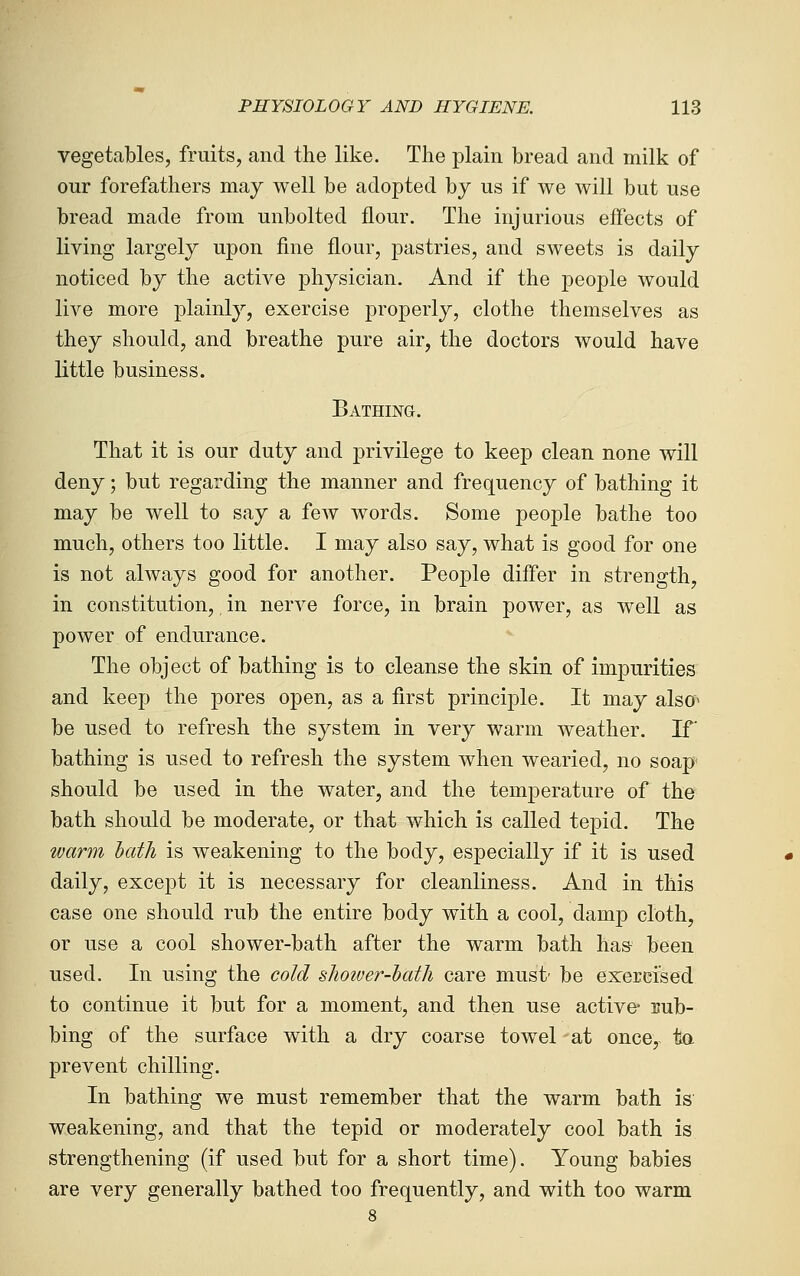 vegetables, fruits, and the like. The plain bread and milk of our forefathers may well be adopted by us if we will but use bread made from unbolted flour. The injurious effects of living largely upon fine flour, pastries, and sweets is daily noticed by the active physician. And if the people would live more plainly, exercise properly, clothe themselves as they should, and breathe pure air, the doctors would have little business. Bathing. That it is our duty and privilege to keep clean none will deny; but regarding the manner and frequency of bathing it may be well to say a few words. Some people bathe too much, others too little. I may also say, what is good for one is not always good for another. People differ in strength, in constitution,, in nerve force, in brain power, as well as power of endurance. The object of bathing is to cleanse the skin of impurities and keep the pores open, as a first principle. It may also* be used to refresh the system in very warm weather. If bathing is used to refresh the system when wearied, no soap should be used in the water, and the temperature of the bath should be moderate, or that which is called tepid. The warm hath is weakening to the body, especially if it is used daily, except it is necessary for cleanliness. And in this case one should rub the entire body with a cool, damp cloth, or use a cool shower-bath after the warm bath ha& been used. In using the cold shoiver-hath care must' be exerefsed to continue it but for a moment, and then use active* uub- bing of the surface with a dry coarse towel at once, ta prevent chilling. In bathing we must remember that the warm bath is weakening, and that the tepid or moderately cool bath is strengthening (if used but for a short time). Young babies are very generally bathed too frequently, and with too warm