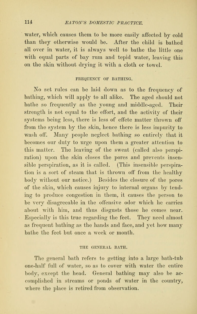 water, whicli causes them to be more easily affected by cold than they otherwise would be. After the child is bathed all over in water, it is always well to bathe the little one with equal parts of bay rum and tepid water, leaving this on the skin without drying it with a cloth or towel. FREQUENCY OF BATHING. No set rules can be laid down as to the frequency of bathing, which will apply to all alike. The aged should not bathe so frequently as the young and middle-aged. Their strength is not equal to the effort, and the activity of their systems being less, there is less of effete matter thrown off from the system by the skin, hence there is less impurity to wash off. Many people neglect bathing so entirely that it becomes our duty to urge upon them a greater attention to this matter. The leaving of the sweat (called also perspi- ration) upon the skin closes the pores and prevents insen- sible perspiration, as it is called. (This insensible perspira- tion is a sort of steam that is thrown off from the healthy body without our notice.) Besides the closure of the pores of the skin, which causes injury to internal organs by tend- ing to produce congestion in them, it causes the person to be very disagreeable in the offensive odor which he carries about with him, and thus disgusts those he comes near. Especially is this true regarding the feet. They need almost as frequent bathing as the hands and face, and yet how many bathe the feet but once a week or month. THE GENERAL BATH. The general bath refers to getting into a large bath-tub one-half full of water, so as to cover with water the entire body, except the head. General bathing may also be ac- complished in streams or ponds of water in the country, where the place is retired from observation.