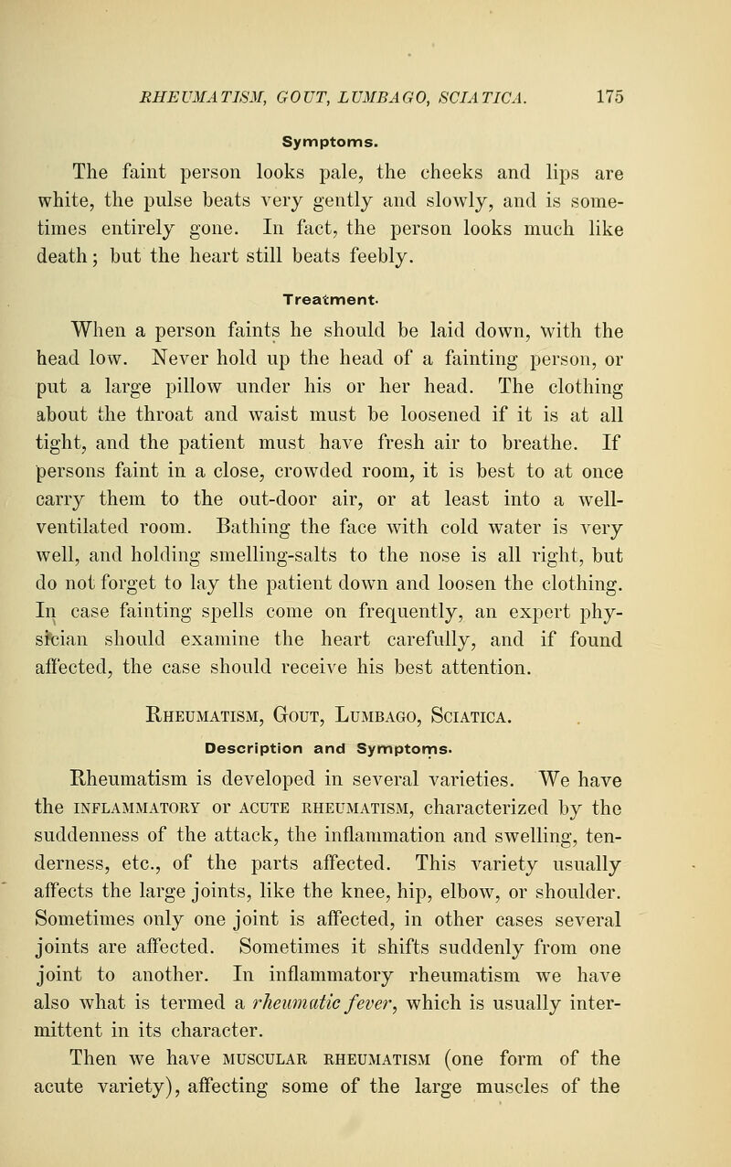 RHE UMA TJSM, GOUT, L UMBA G 0, SCI A TIC A. lib Symptoms. The faint person looks pale, the cheeks and lips are white, the pulse beats very gently and slowly, and is some- times entirely gone. In fact, the person looks much like death; but the heart still beats feebly. Treatment- When a person faints he should be laid down, with the head low. Never hold up the head of a fainting person, or put a large pillow under his or her head. The clothing about the throat and waist must be loosened if it is at all tight, and the patient must have fresh air to breathe. If persons faint in a close, crowded room, it is best to at once carry them to the out-door air, or at least into a well- ventilated room. Bathing the face with cold water is very well, and holding smelling-salts to the nose is all right, but do not forget to lay the patient down and loosen the clothing. In case fainting spells come on frequently, an expert phy- steian should examine the heart carefully, and if found affected, the case should receive his best attention. Rheumatism, Gout, Lumbago, Sciatica. Description and Symptoms. Rheumatism is developed in several varieties. We have the INFLAMMATORY or ACUTE RHEUMATISM, characterized by the suddenness of the attack, the inflammation and swelling, ten- derness, etc., of the parts affected. This variety usually affects the large joints, like the knee, hip, elbow, or shoulder. Sometimes only one joint is affected, in other cases several joints are affected. Sometimes it shifts suddenly from one joint to another. In inflammatory rheumatism we have also what is termed a rheumatic fever, which is usually inter- mittent in its character. Then we have muscular rheumatism (one form of the acute variety), affecting some of the large muscles of the