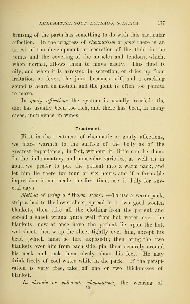 bruising of the parts has something to do with this particular affection. In the progress of rheumatism or gout there is an arrest of the development or secretion of the fluid in the joints and the covering of the muscles and tendons, which, when normal, allows them to move easily. This fluid is oily, and when it is arrested in secretion, or dries up from irritation or fever, the joint becomes stiff, and a cracking sound is heard on motion, and the joint is often too painful to move. In gouty affections the system is usually overfed ; the diet has usually been too rich, and there has been, in many cases, indulgence in wines. Treatment. First in the treatment of rheumatic or gouty affections, we place warmth to the surface of the body as of the greatest importance; in fact, without it, little can be done. In the inflammatory and muscular varieties, as well as in gout, we prefer to put the patient into a warm pack, and let him lie there for four or six hours, and if a favorable impression is not made the first time, use it daily for sev- eral days. Method of using a  Warm Packr—To use a warm pack, strip a bed to the lower sheet, spread in it two good woolen blankets, then take all the clothing from the patient and spread a sheet wrung quite well from hot water over the blankets ; now at once have the patient lie upon the hot, wet sheet, then wrap the sheet tightly over him, except his head (which must be left exposed) ; then bring the two blankets over him from each side, pin them securely around his neck and tuck them nicely about his feet. He may drink freely of cool water while in the pack. If the perspi- ration is very free, take off one or two thicknesses of blanket. In chronic or sub-acute rheumatism^ the wearing of 12