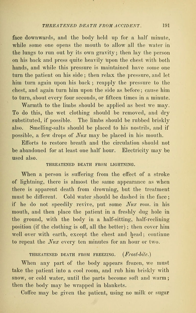face downwards, and the body held up for a half minute, while some one opens the mouth to allow all the water in the lungs to run out by its own gravity; then lay the person on his back and press quite heavily upon the chest with both hands, and while this pressure is maintained have some one turn the patient on his side; then relax the pressure, and let him turn again upon his back ; reapply the pressure to the chest, and again turn him upon the side as.before; cause him to turn, about every four seconds, or fifteen times in a minute. Warmth to the limbs should be applied as best we may. To do this, the wet clothing should be removed, and dry substituted, if possible. The limbs should be rubbed briskly also. Smelling-salts should be placed to his nostrils, and if possible, a few drops of Nux may be placed in his mouth. Efforts to restore breath and the circulation should not be abandoned for at least one half hour. Electricity may be used also. THREATENED DEATH FROM LIGHTNING. When a person is suffering from the effect of a stroke of lightning, there is almost the same appearance as when there is apparent death from drowning, but the treatment must be different. Cold water should be dashed in the face; if he do not speedily revive, put some Nux vom. in his mouth, and then place the patient in a freshly dug hole in the ground, with the body in a half-sitting, half-reclining position (if the clothing is off, all the better); then cover him well over with earth, except the chest and head; continue to repeat the Nux every ten minutes for an hour or two. THREATENED DEATH FROM FREEZING. {Frost-Me.) When any part of the body appears frozen, we must take the patient into a cool room, and rub him briskly with snow, or cold water, until the parts become soft and warm; then the body may be wrapped in blankets. Coffee may be given the patient, using no milk or sugar