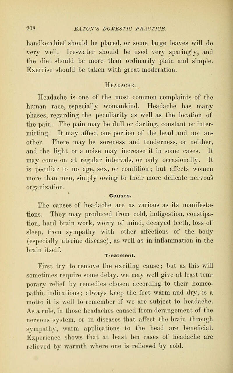 handkerchief should be placed, or some large leaves will do very well. Ice-water should be used very sparingly, and the diet should be more than ordinarily plain and simple. Exercise should be taken w^ith great moderation. Headache. Headache is one of the most common complaints of the human race, especially womankind. Headache has many phases, regarding the peculiarity as well as the location of the pain. The pain may be dull or darting, constant or inter- mitting. It may affect one portion of the head and not an- other. There may be soreness and tenderness, or neither, and the light or a noise may increase it in some cases. It may come on at regular intervals, or only occasionally. It is peculiar to no age, sex, or condition; but affects women more than men, simply owing to their more delicate nervous organization. Causes. The causes of headache are as various as its manifesta- tions. They may produced from cold, indigestion, constipa- tion, hard brain work, worry of mind, decayed teeth, loss of sleep, from sympathy with other affections of the body (especially uterine disease), as well as in inflammation in the brain itself. Treatment. First try to remove the exciting cause; but as this will sometimes require some delay, we may well give at least tem- porary relief by remedies chosen according to their homeo- pathic indications; always keep the feet warm and dry, is a motto it is well to remember if we are subject to headache. As a rule, in those headaches caused from derangement of the nervous system, or in diseases that affect the brain through sympathy, warm applications to the head are beneficial. Experience shows that at least ten cases of headache are relieved by warmth where one is relieved by cold.