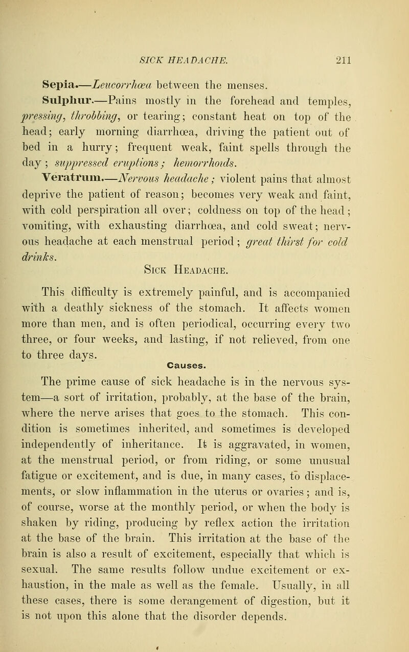 Sepia.—Leucorrhoea between the menses. Sulphur.—Pains mostly m the forehead and temples, pressing, throbbing, or tearing; constant heat on top of the head; early morning diarrhoea, drivmg the patient out of bed in a hurry; frequent weak, faint spells through the day ; suppressed eruptions; hemorrhoids. Verati'um.—Nervous headache; violent pains that almost deprive the patient of reason; becomes very weak and faint, with cold perspiration all over; coldness on top of the head ; vomiting, with exhausting diarrhoea, and cold sweat; nerv- ous headache at each menstrual period; great thirst for cold drinJcs. Sick Headache. This difficulty is extremely painful, and is accompanied with a deathly sickness of the stomach. It affects women more than men, and is often periodical, occurring every two three, or four weeks, and lasting, if not relieved, from one to three days. Causes. The prime cause of sick headache is in the nervous sys- tem—a sort of irritation, probably, at the base of the brain, where the nerve arises that goes to the stomach. This con- dition is sometimes inherited, and sometimes is developed independently of inheritance. It is aggravated, in women, at the menstrual period, or from riding, or some unusual fatigue or excitement, and is due, in many cases, to dis^Dlace- ments, or slow inflammation in the uterus or ovaries; and is, of course, worse at the monthly period, or when the body is shaken by riding, producing by reflex action the irritation at the base of the brain. This irritation at the base of the brain is also a result of excitement, especially that which is sexual. The same results follow undue excitement or ex- haustion, in the male as well as the female. Usually, in all these cases, there is some derangement of digestion, but it is not upon this alone that the disorder depends.