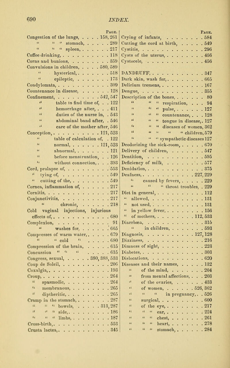 Page. Congestion of the lungs, .... 158, 261    stomach, 289    spleen, 217 Coffee drinking, 118 Corns and bunions, 359 Convulsions in children, .... 580, 589  hysierical, 518  epileptic, 173 Condylomata, 309 Countenance in disease, 128 Confinement, ! 542, 547 <' table to find time of, . . 122 '' hemorrhage after, . . .411  duties of the nurse in, . 543  abdominal band after, . 546 '' care of the mother after, 546 Conception, .121,523  table of calculation of, . 122  normal 121, 528  abnormal, . . ^ . . . . 121  before menstruation, . . 126 '' Avithout connection,. . . 393 Cord, prolapse of, 553  tying of, 549  cutting of the, 549 Cornea, inflammation of, 217 Cornitis, 217 Conjunctivitis, 217  chronic, 218 Cold vaginal injections, injurious effects of, 680 Complexion, 91  washes for, 665 Compresses of warm water, 679 «  cold  080 Compression of the brain, 015 Concussion    615 Congress, sexual, 380, 388, 533 Coup de Soleil, 206 Coxalgia, 193 Croup, 264  spasmodic, 264  membranous, 265  diptheritic, 265 Cramp in ihc stomach, 287   « bowels, 313,287    side, 186    limbs 187 Cross-birth, 553 Crusta lactea, 345 Page. Crying of infants, 584 Cutting the cord at birth, 549 Cystitis, 296 Cysts of the uterus, 456 Cystocele, 456 DANDRUFF, 347 Dark skin, wash for, 665 Delirium tremens, 167 Dengue, 355 Description of the bones, 80    respiration, ... 94   pulse, 127    countenance, , . . 128    tongue in disease,. 127 ''   diseases of women, 362      children, 579    sympathetic diseases 127 Deodorizing the sick-room, 670 Delivery of children, 547 Dentition, 595 Deficiency of milk, 577 Denidation, 375 Deafness, 227, 229  caused by fevers, 229   throat troubles, . 229 Diet in general, 112  allowed, 131  not used, 131  in yellow fever 156  of mothers, 112, 533 Diarrhoea, 315  in children, 593 Diagnosis, 127,128 Dizziness, 216 Dimness of sight, 223 Diabetes, 303 Dislocations, 620 Diseases and their names, 132  of the mind, 204  from mental affections, . . . 203  of the ovaries, 438  of women, 526, 362    in pregnancy,. . 526  surgical, 600  of the eye, 217    ear, 224   chest, 261   heart, 278    stomach 284