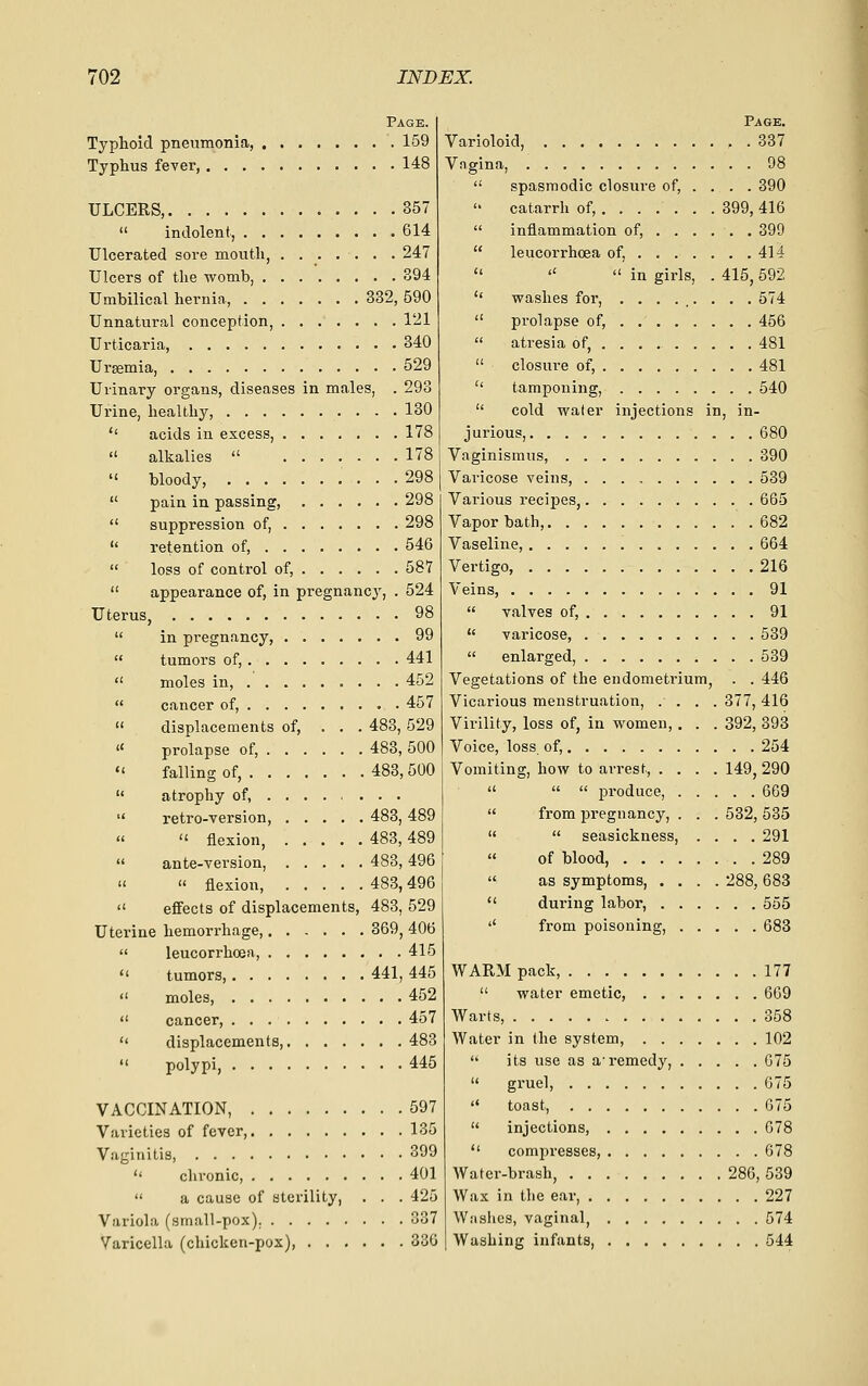 Page. Typhoid pneumonia, 159 Typhus fever, 148 ULCERS, 357  indolent, 614 Ulcerated sore mouth, ....... 247 Ulcers of the womb, 394 Umbilical hernia, 332, 590 Unnatural conception, 121 Urticaria, 340 Uraemia, 529 Urinary organs, diseases in males, . 293 Urine, liealthy, 130 '' acids in excess, 178  alkalies  178  bloody, 298  pain in passing, 298  suppression of, 298  retention of, 546  loss of control of, 587  appearance of, in pregnancy, . 524 Uterus, 98  in pregnancy, 99  tumors of, 441  moles in, 452  cancer of, . 457  displacements of, ... 483, 529 « prolapse of, 483, 500  falling of, 483,500  atrophy of,  retro-version, 483, 489 «  flexion, 483,489  ante-version, 483, 496   flexion, 483,496  effects of displacements, 483, 529 Uterine hemorrhage, 369, 406  leucorrhoea, 415  tumors, 441, 445  moles, 452  cancer, 457  displacements, 483  polypi, 445 VACCINATION, 597 Varieties of fever, 135 Vaginitis, 399  chronic, 401  a cause of sterility, . . . 425 Variola (small-pox). 337 Varicella (chicken-pox) 336 Page. Varioloid, 337 Vngina, 98  spasmodic closure of, ... . 390  catarrh of, 399, 416  inflammation of, 399  leucorrhoea of, 414    in girls, . 415, 592  washes for, ......... 574  prolapse of, 456  atresia of, 481  closure of, 481  tamponing, 540  cold water injections in, in- jurious, 680 Vaginismus, 390 Varicose veins, 539 Various recipes, 665 Vapor bath, 682 Vaseline, 664 Vertigo, 216 Veins, 91  valves of, 91  varicose, 539  enlarged, 539 Vegetations of the endometrium, . . 446 Vicarious menstruation, .... 377, 416 Virility, loss of, in women,, . . 392, 393 Voice, loss, of, 254 Vomiting, how to arrest, .... 149, 290   « produce, 669  from pregnancy, . . . 532, 535   seasickness, .... 291  of blood, 289  as symptoms, .... 288, 683  dui'ing labor, 555 '' from poisoning, 683 WARM pack, 177  water emetic, 669 Warts, 358 Water in the system, 102  its use as a'remedy, G75  gruel, 675  toast, G75  injections, 678  compresses, 678 AVater-brash, 286, 539 Wax in the ear, 227 Wiishes, vaginal, 574 Washing infants, 544